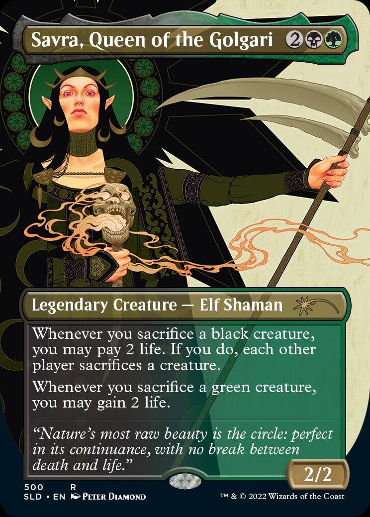 Savra, Queen of the Golgari  
2 Legendary Creature — Elf Shaman  
Whenever you sacrifice a black creature, you may pay 2 life. If you do, each other player sacrifices a creature. Whenever you sacrifice a green creature, you may gain 2 life.  
"Nature's most raw beauty is the circle: perfect in its continuance, with no break between death and life."  
2/2  
500 R  
SLD • EN  
© 2022 Wizards of the Coast