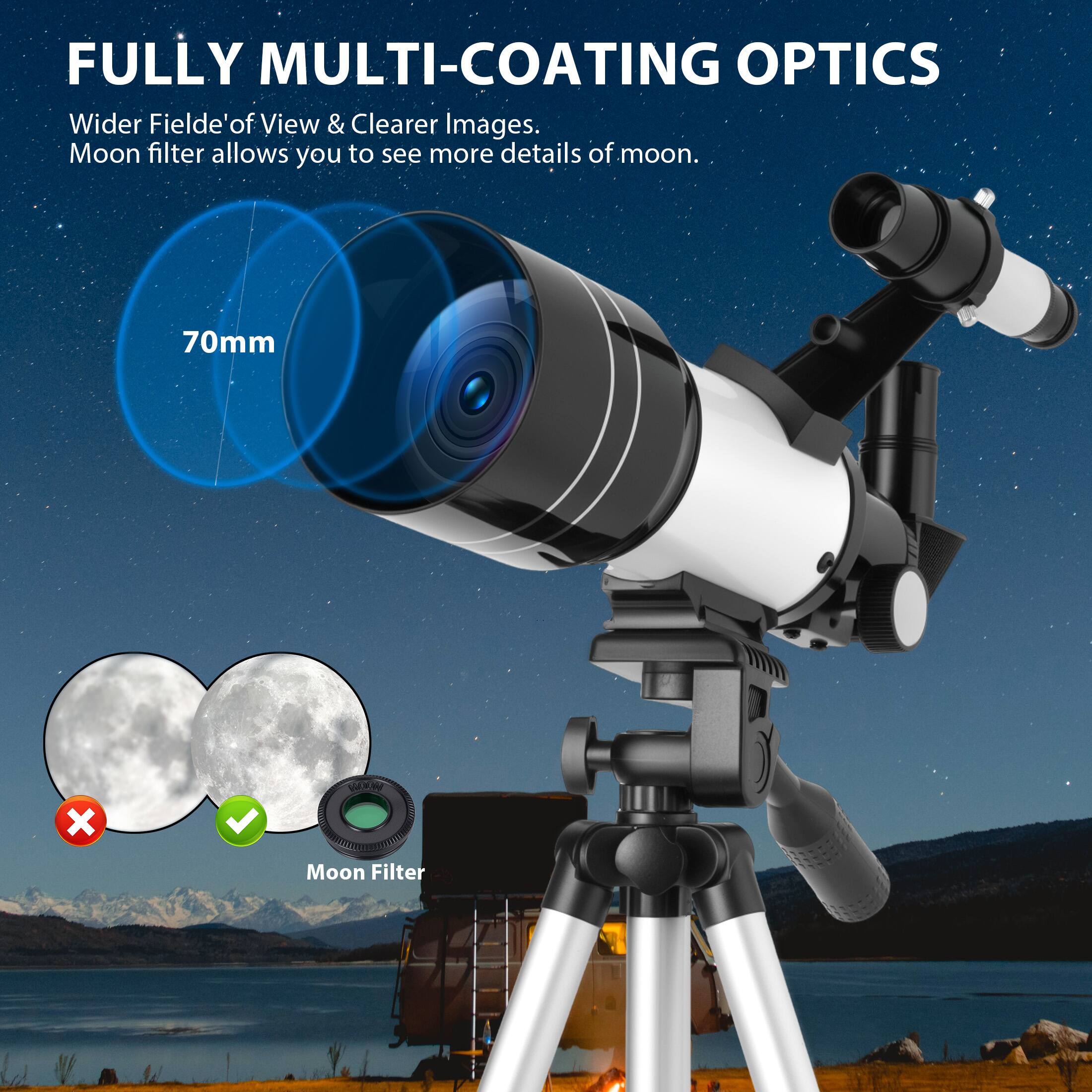 FULLY MULTI-COATING OPTICS

Wider Field of View & Clearer Images. Moon filter allows you to see more details of moon.

70mm

Moon Filter