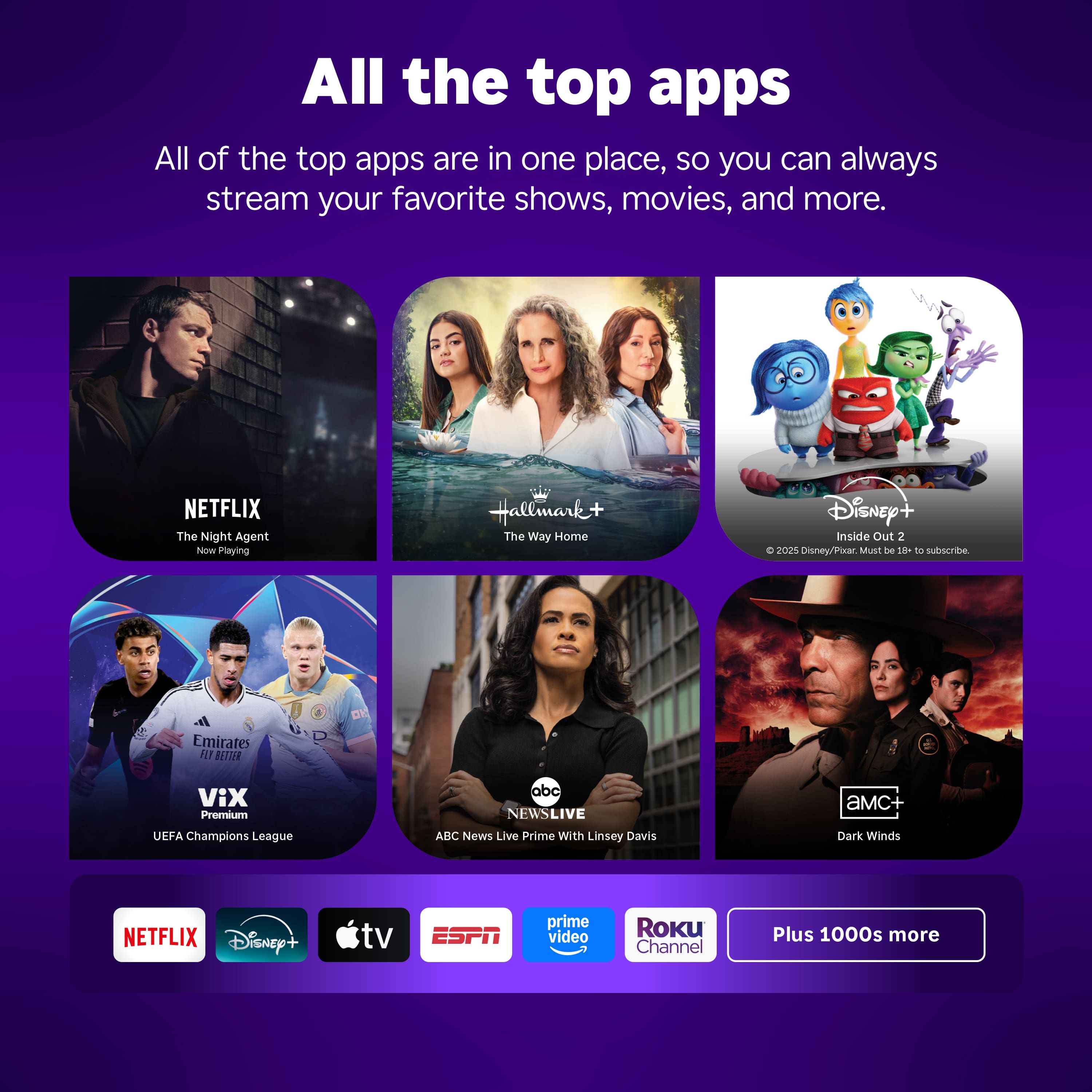 All the top apps are in one place, so you can always stream your favorite shows, movies, and more.
NETFLIX The Night Agent Nom Playing Hallmark+ The Way Home Disney Inside Out 2 e 2021 Disney/Pixar Must be 18+ to subscribe Emirates R BLTGIR ViX Premium abc NEWSLIVE aMC+ UEFA Champions League ABC News Live Prime With Linsey Davis Dark Winds NETFLIX Disney+ tv ESPN prime video Roku Channel Plus 1000s more