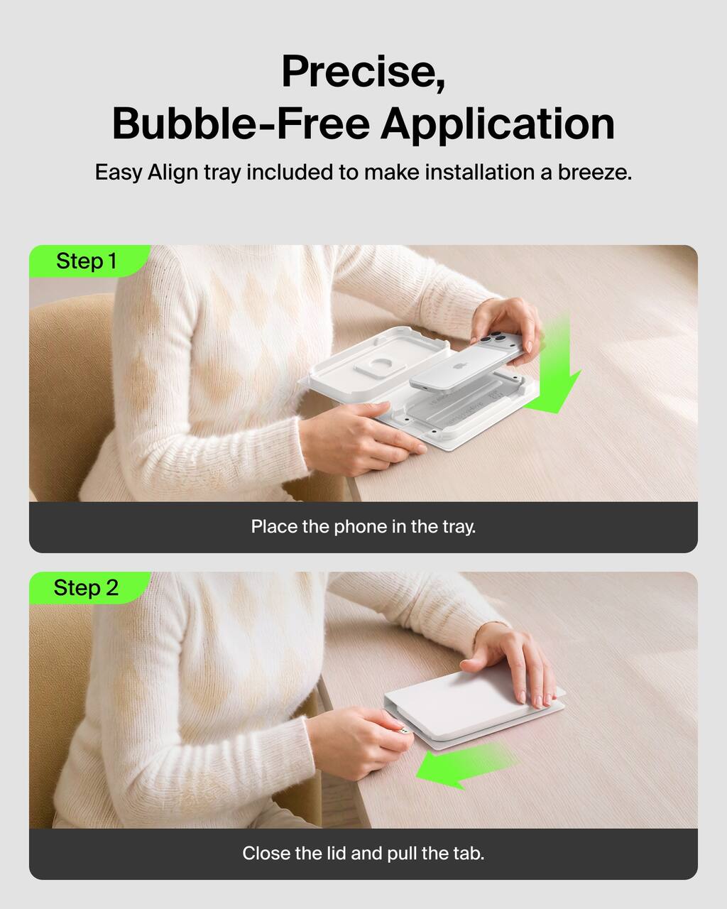 Precise, Bubble-Free Application  
Easy Align tray included to make installation a breeze.

Step 1  
Place the phone in the tray.

Step 2  
Close the lid and pull the tab.