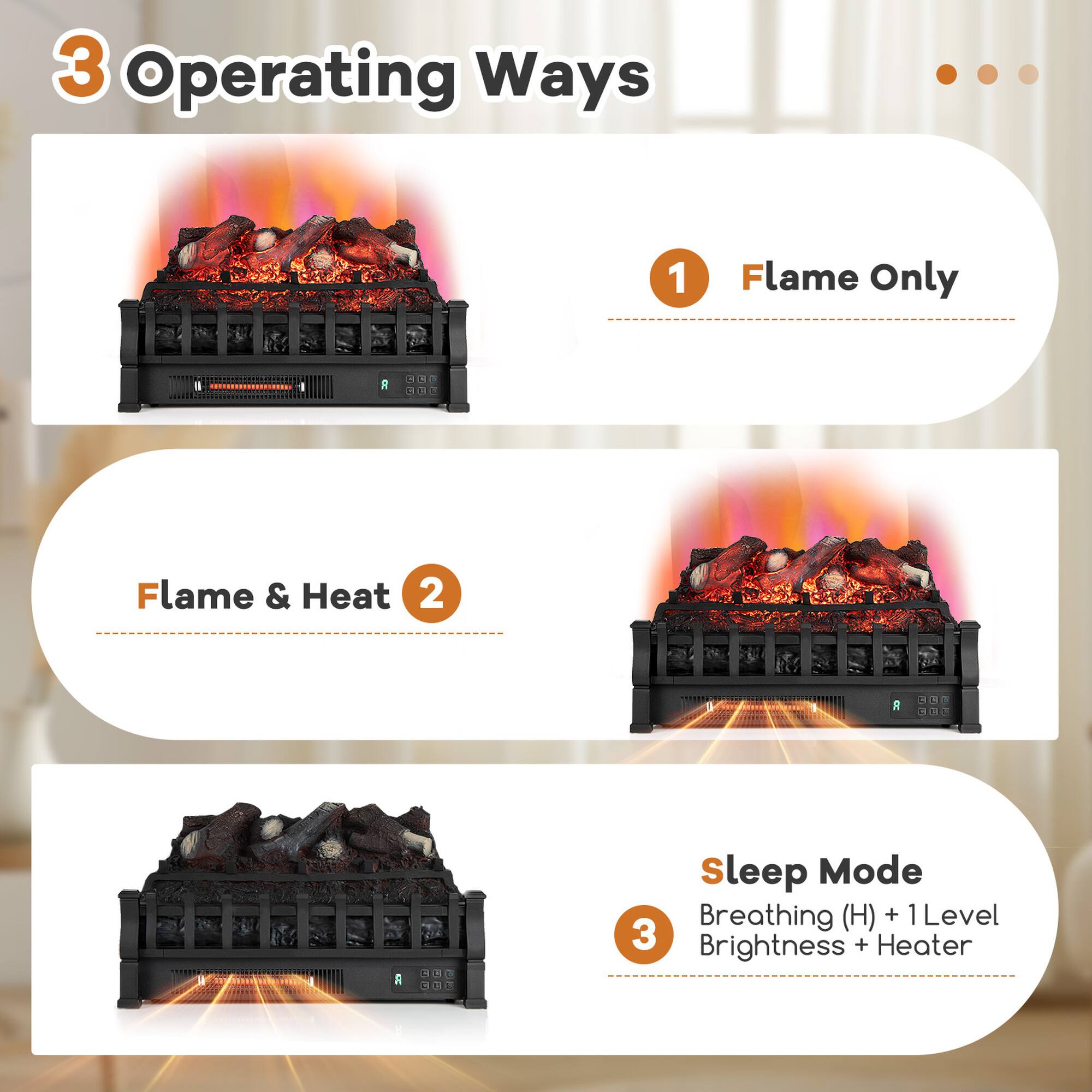 3 Operating Ways

1 Flame Only

2 Flame & Heat

3 Sleep Mode
Breathing (H) + 1 Level Brightness + Heater