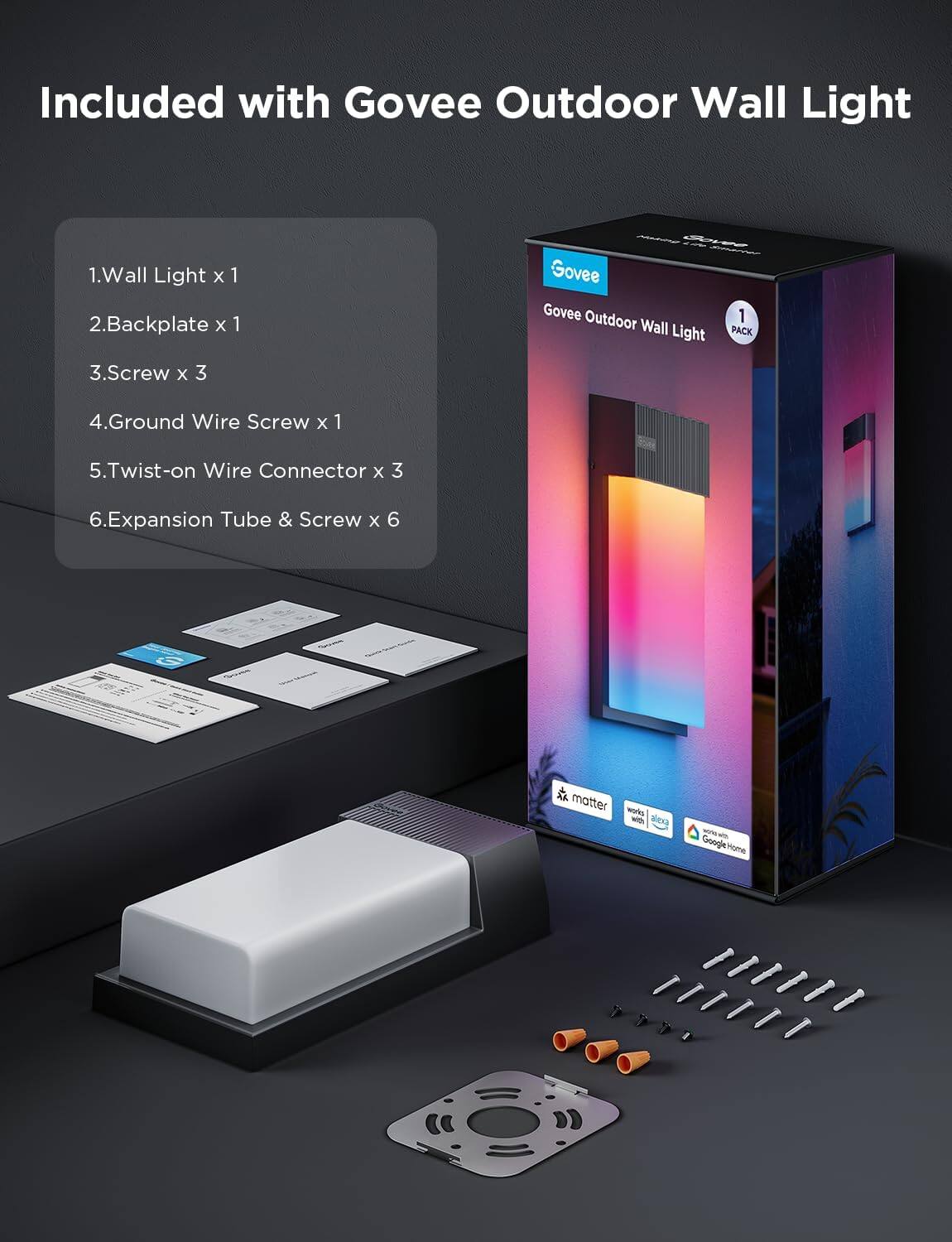 Included with Govee Outdoor Wall Light

1. Wall Light x 1  
2. Backplate x 1  
3. Screw x 3  
4. Ground Wire Screw x 1  
5. Twist-on Wire Connector x 3  
6. Expansion Tube & Screw x 6  

Govee Outdoor Wall Light 1 PACK  

AK matter works with alexa  
Google Home