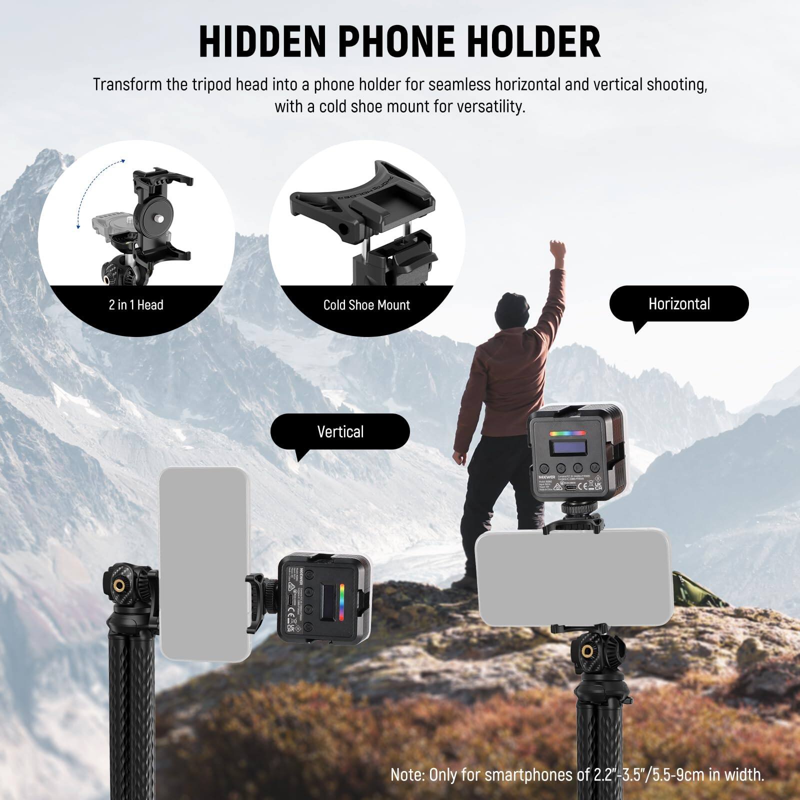 **HIDDEN PHONE HOLDER**

Transform the tripod head into a phone holder for seamless horizontal and vertical shooting, with a cold shoe mount for versatility.

- **2 in 1 Head**
- **Cold Shoe Mount**

**Horizontal**

**Vertical**

Note: Only for smartphones of 2.2"-3.5"/5.5-9cm in width.