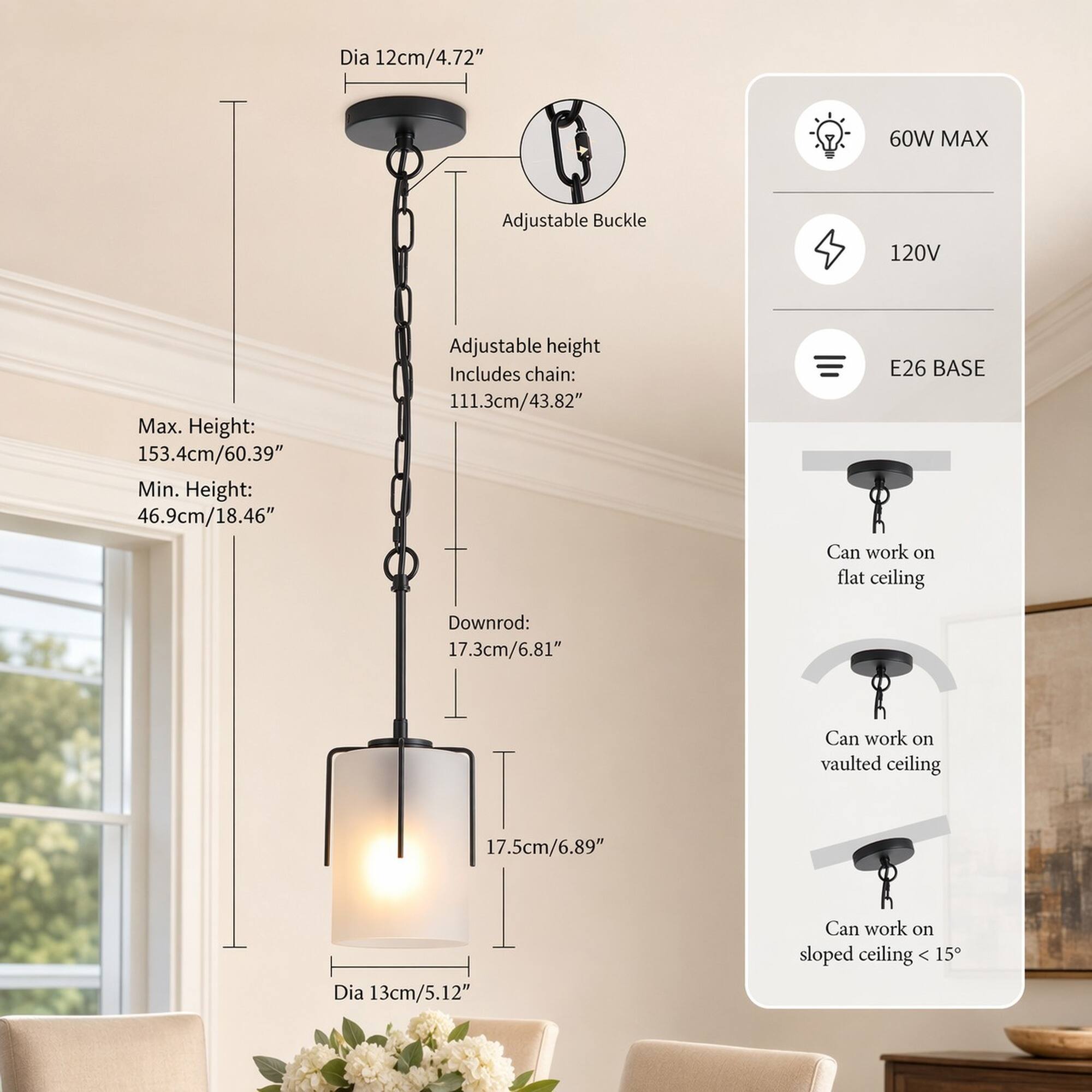 Dia 12cm/4.72"  
60W MAX  
Adjustable Buckle  
120V  
Max. Height: 153.4cm/60.39"  
Min. Height: 46.9cm/18.46"  
Adjustable height Includes chain: 111.3cm/43.82"  
E26 BASE Can work on flat ceiling  
Downrod: 17.3cm/6.81"  
Can work on vaulted ceiling  
17.5cm/6.89"  
Dia 13cm/5.12"  
Can work on sloped ceiling < 15°
