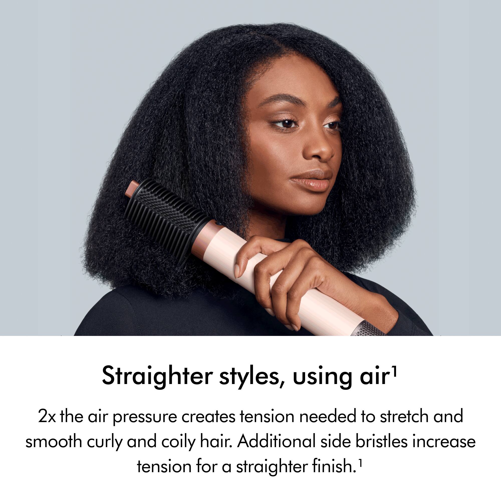 Straighter styles, using air1

2x the air pressure creates tension needed to stretch and smooth curly and coily hair. Additional side bristles increase tension for a straighter finish.1