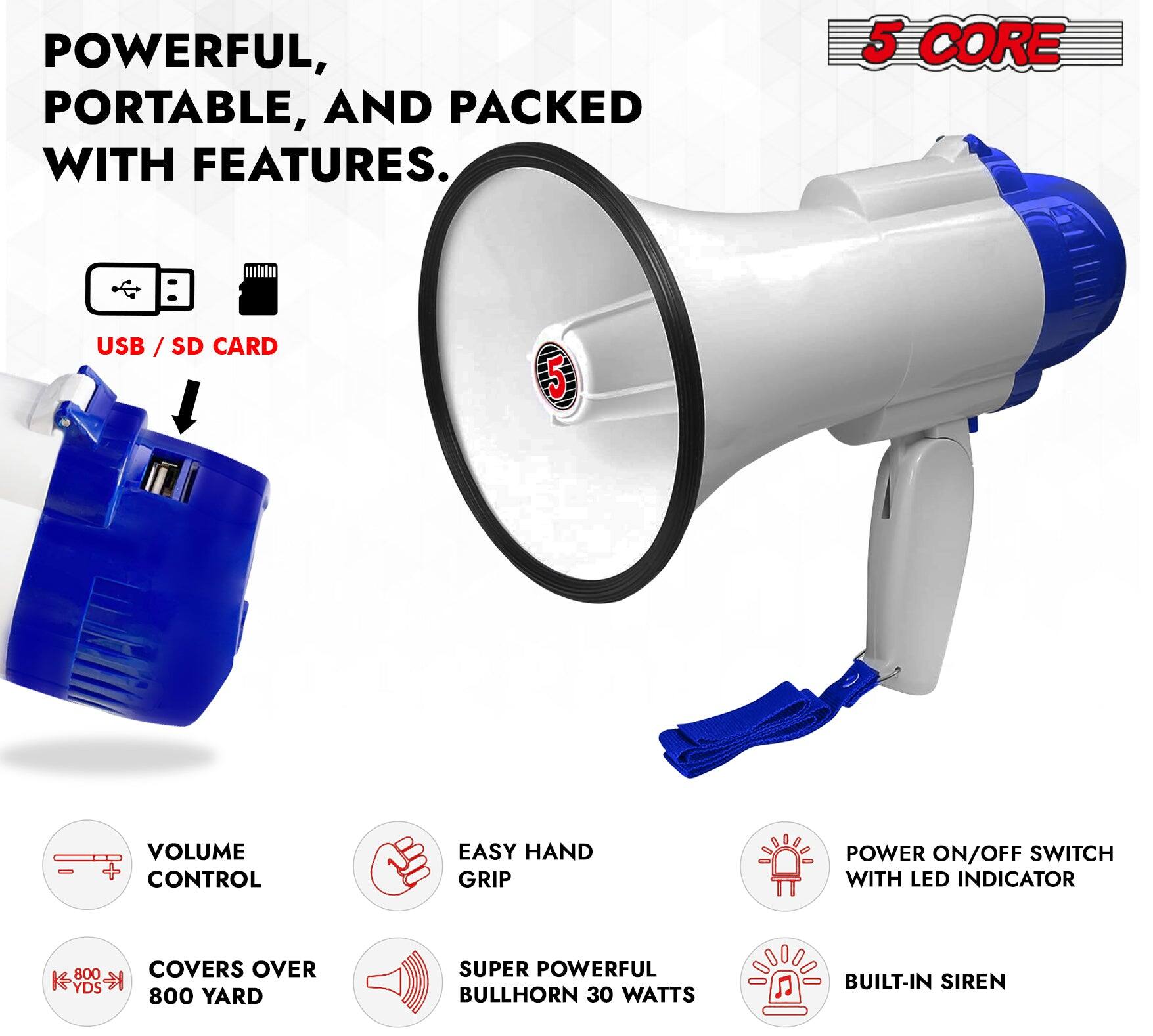 POWERFUL, PORTABLE, AND PACKED WITH FEATURES.

5 CORE

USB / SD CARD

VOLUME CONTROL

EASY HAND GRIP

COVERS OVER 800 YARDS

POWER ON/OFF SWITCH WITH LED INDICATOR

SUPER POWERFUL BULLHORN 30 WATTS

BUILT-IN SIREN