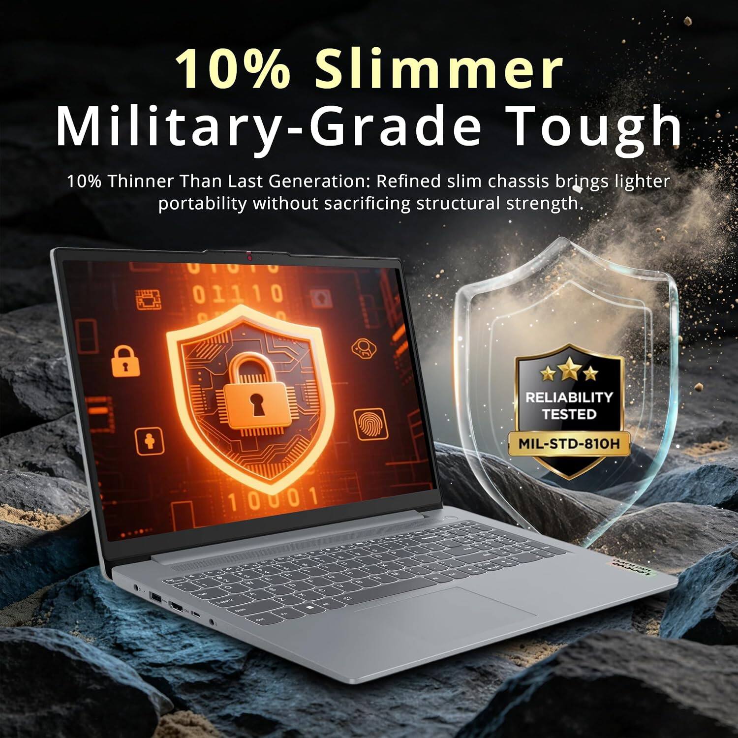 10% Slimmer Military-Grade Tough  
10% Thinner Than Last Generation: Refined slim chassis brings lighter portability without sacrificing structural strength.  
01110 0 RELIABILITY TESTED MIL-STD-810H 10001 1 0 U 0 1 - - -  - - A  -  - - 2 , - T