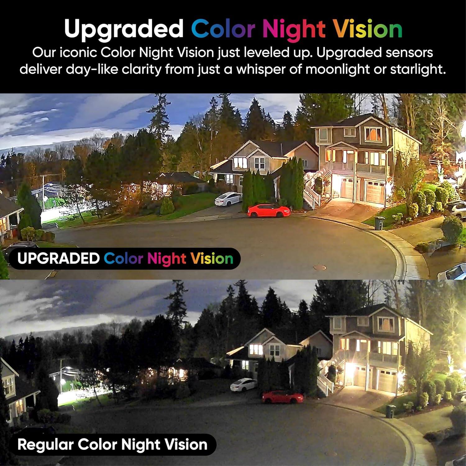 Upgraded Color Night Vision  
Our iconic Color Night Vision just leveled up. Upgraded sensors deliver day-like clarity from just a whisper of moonlight or starlight.  

UPGRADED Color Night Vision  

Regular Color Night Vision