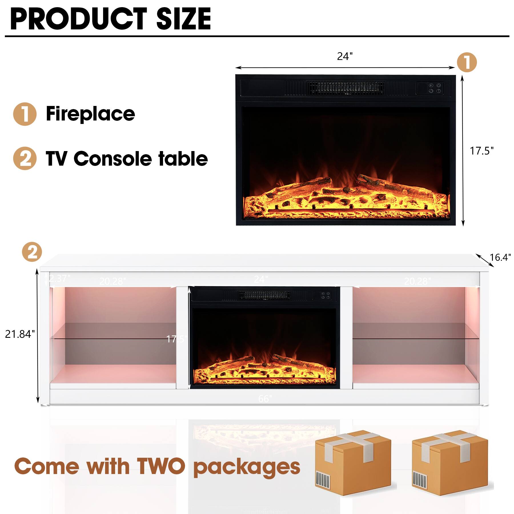 PRODUCT SIZE

1. Fireplace  
   - Width: 24"  
   - Height: 17.5"  
   - Depth: 16.4"  

2. TV Console table  
   - Width: 21.84"  
   - Height: 20.28"  
   - Depth: 17.5"  

Come with TWO packages