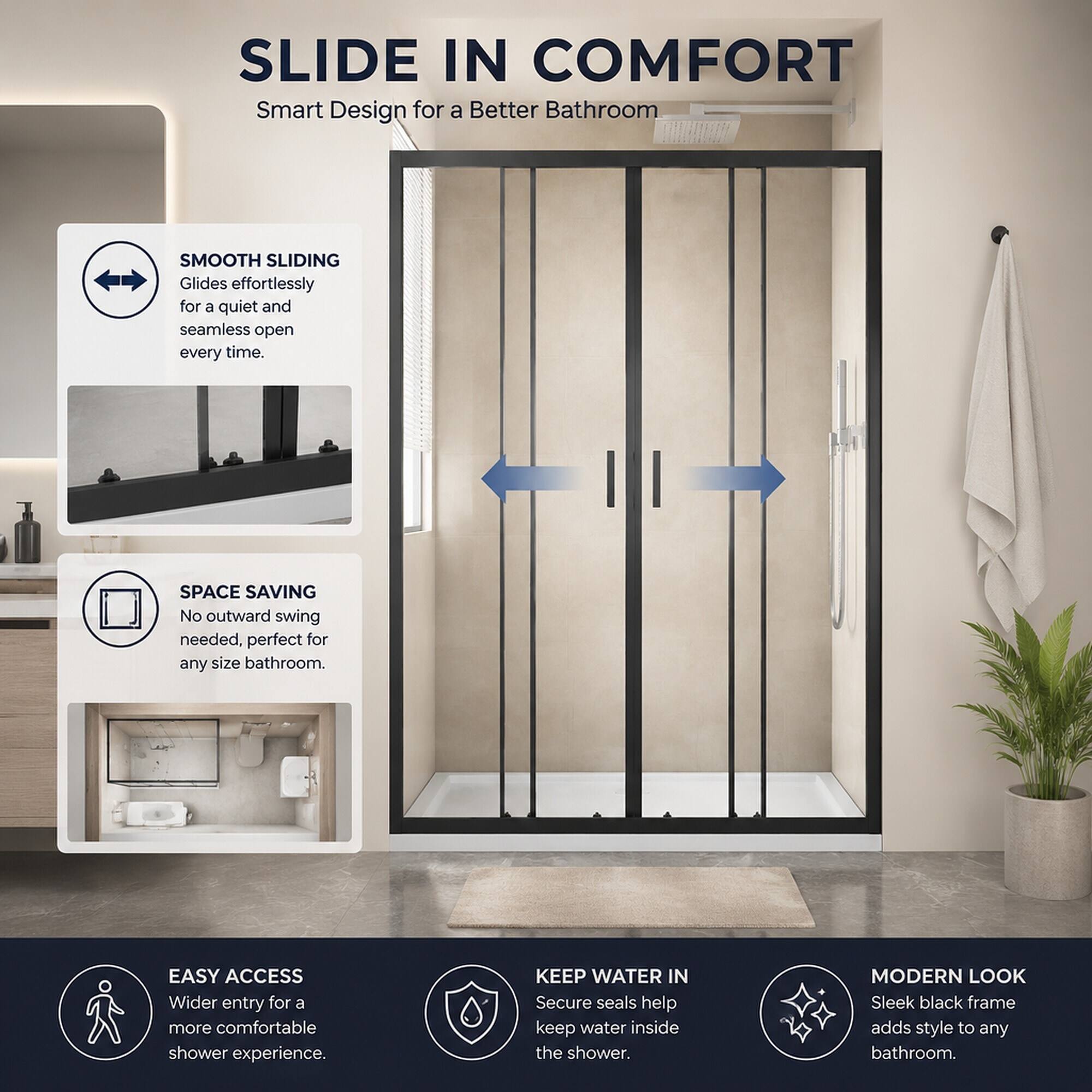 SLIDE IN COMFORT  
Smart Design for a Better Bathroom

SMOOTH SLIDING  
Glides effortlessly for a quiet and seamless open every time.

SPACE SAVING  
No outward swing needed, perfect for any size bathroom.

EASY ACCESS  
Wider entry for a more comfortable shower experience.

KEEP WATER IN  
Secure seals help keep water inside the shower.

MODERN LOOK  
Sleek black frame adds style to any bathroom.
