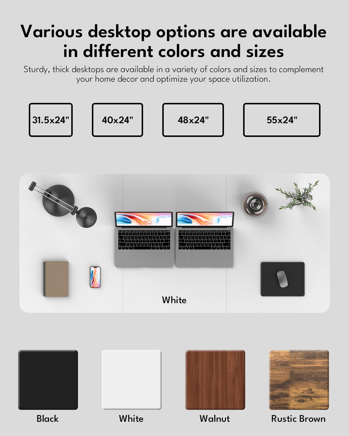 Various desktop options are available in different colors and sizes.

Sturdy, thick desktops are available in a variety of colors and sizes to complement your home decor and optimize your space utilization.

- 31.5x24"
- 40x24"
- 48x24"
- 55x24"

Colors:
- White
- Black
- Walnut
- Rustic Brown