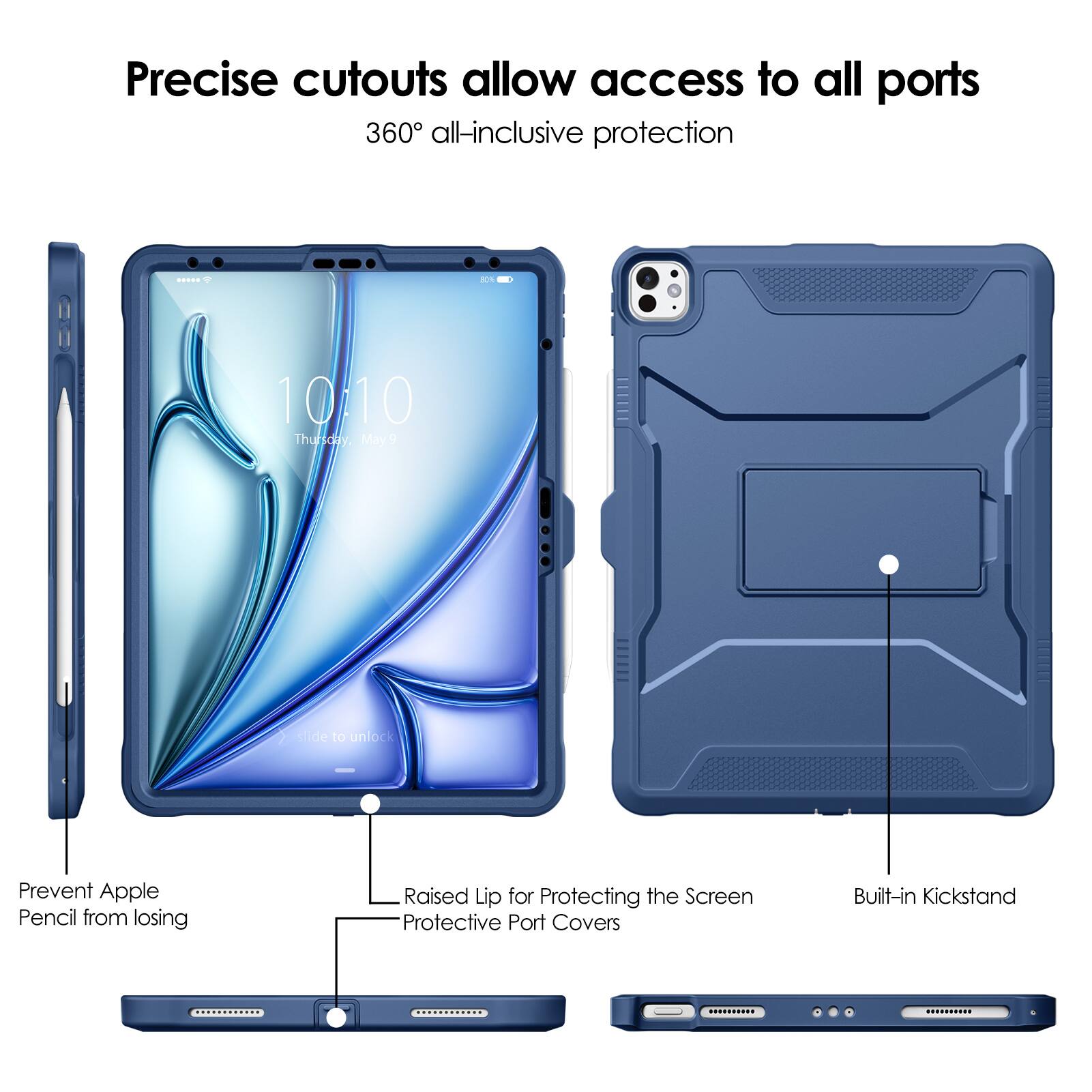 Precise cutouts allow access to all ports  
360° all-inclusive protection  

- Prevent Apple Pencil from losing  
- Raised Lip for Protecting the Screen  
- Protective Port Covers  
- Built-in Kickstand