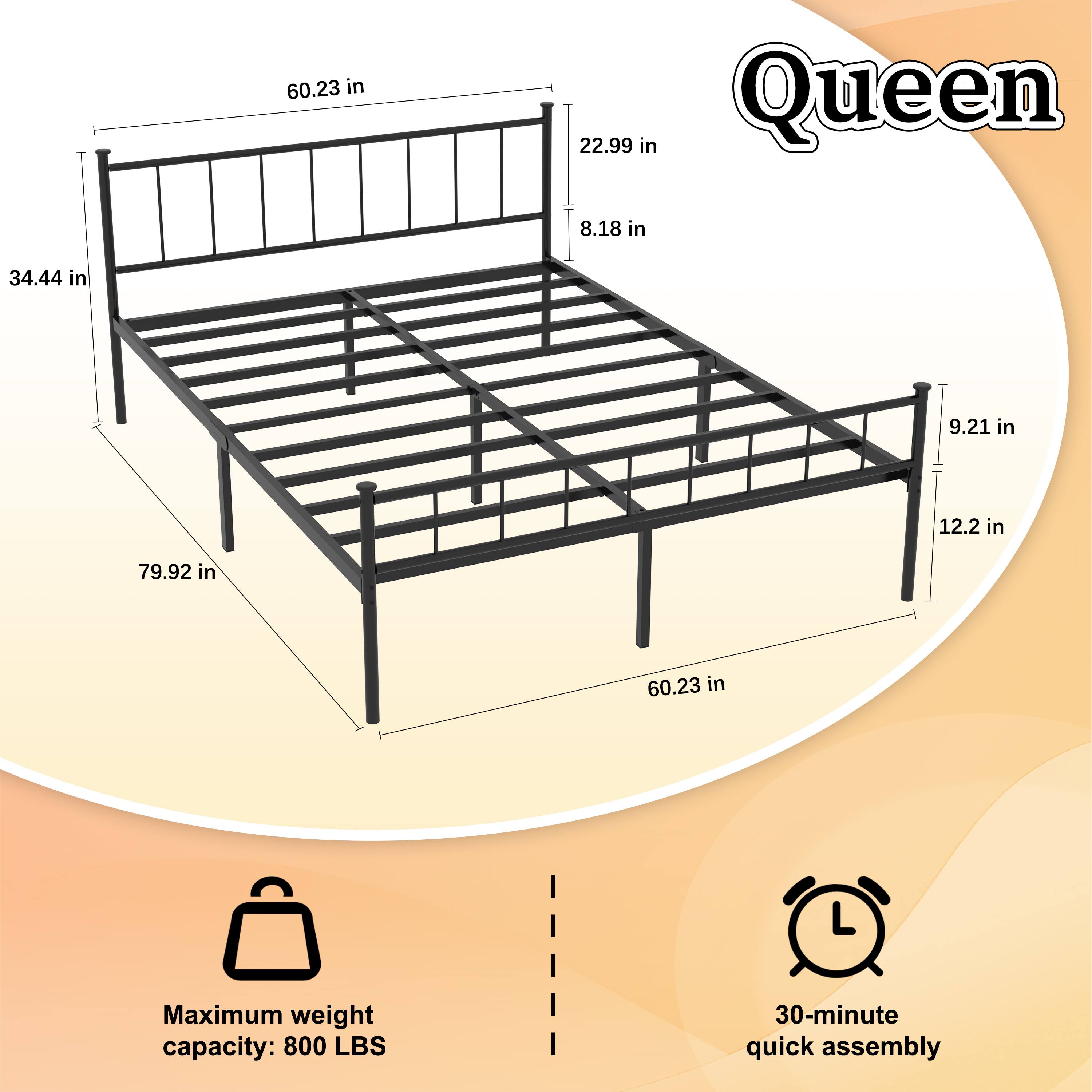 Queen

60.23 in  
22.99 in  
8.18 in  
34.44 in  
9.21 in  
12.2 in  
79.92 in  

Maximum weight capacity: 800 LBS  
30-minute quick assembly