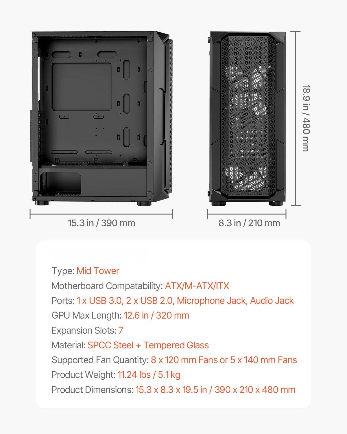 Sure, here is the corrected and grouped text:

---

**Dimensions:**
- Height: 18.9 in / 480 mm
- Width: 15.3 in / 390 mm
- Depth: 8.3 in / 210 mm

**Type:** Mid Tower

**Motherboard Compatibility:** ATX/M-ATX/ITX

**Ports:**
- 1 x USB 3.0
- 2 x USB 2.0
- Microphone Jack
- Audio Jack

**GPU Max Length:** 12.6 in / 320 mm

**Expansion Slots:** 7

**Material:** SPCC Steel + Tempered Glass

**Supported Fan Quantity:** 8 x 120 mm Fans or 5 x 140 mm Fans

**Product Weight:** 11.24 lbs / 5.1 kg

**Product Dimensions:** 15.3 x 8.3 x 19.5 in / 390 x 210 x 480 mm

---