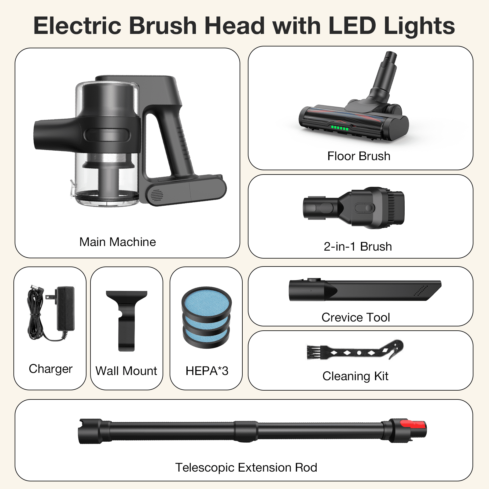 Electric Brush Head with LED Lights

Main Machine
Floor Brush
2-in-1 Brush
Charger
Wall Mount
HEPA*3
Crevice Tool
Cleaning Kit
Telescopic Extension Rod