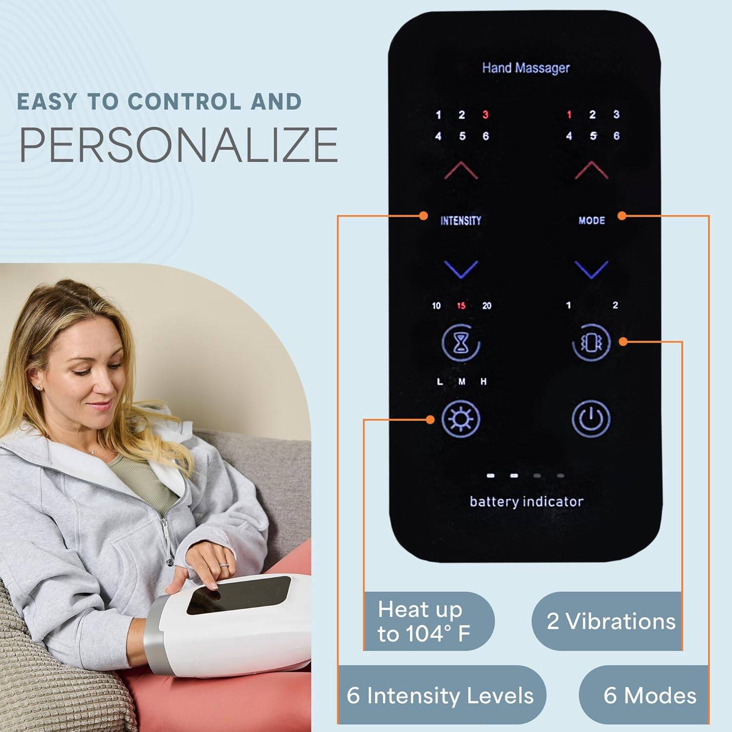 Hand Massager  
EASY TO CONTROL AND PERSONALIZE  

- 6 Intensity Levels  
- 6 Modes  
- Heat up to 104°F  
- 2 Vibrations  
- Battery Indicator