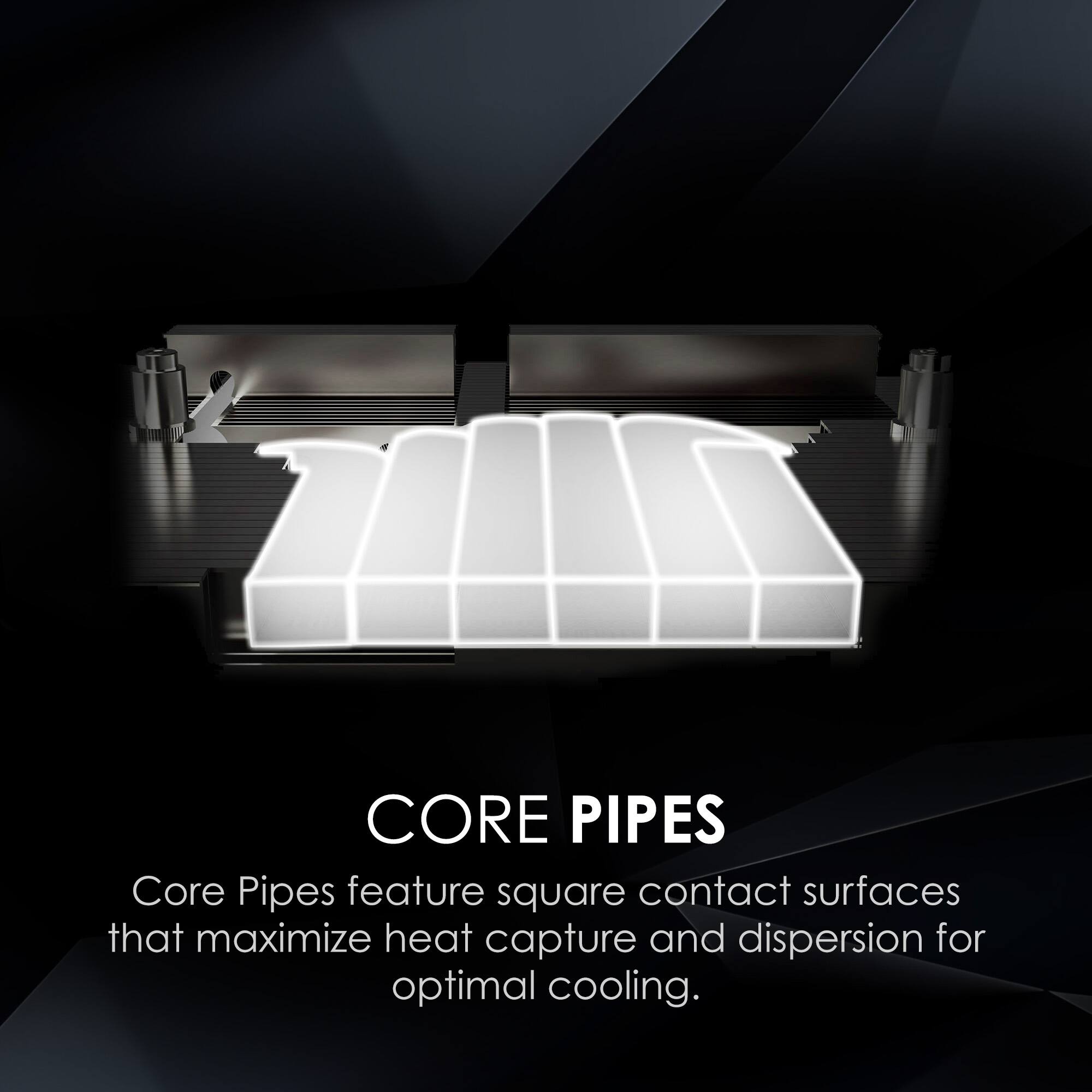 CORE PIPES  
Core Pipes feature square contact surfaces that maximize heat capture and dispersion for optimal cooling.