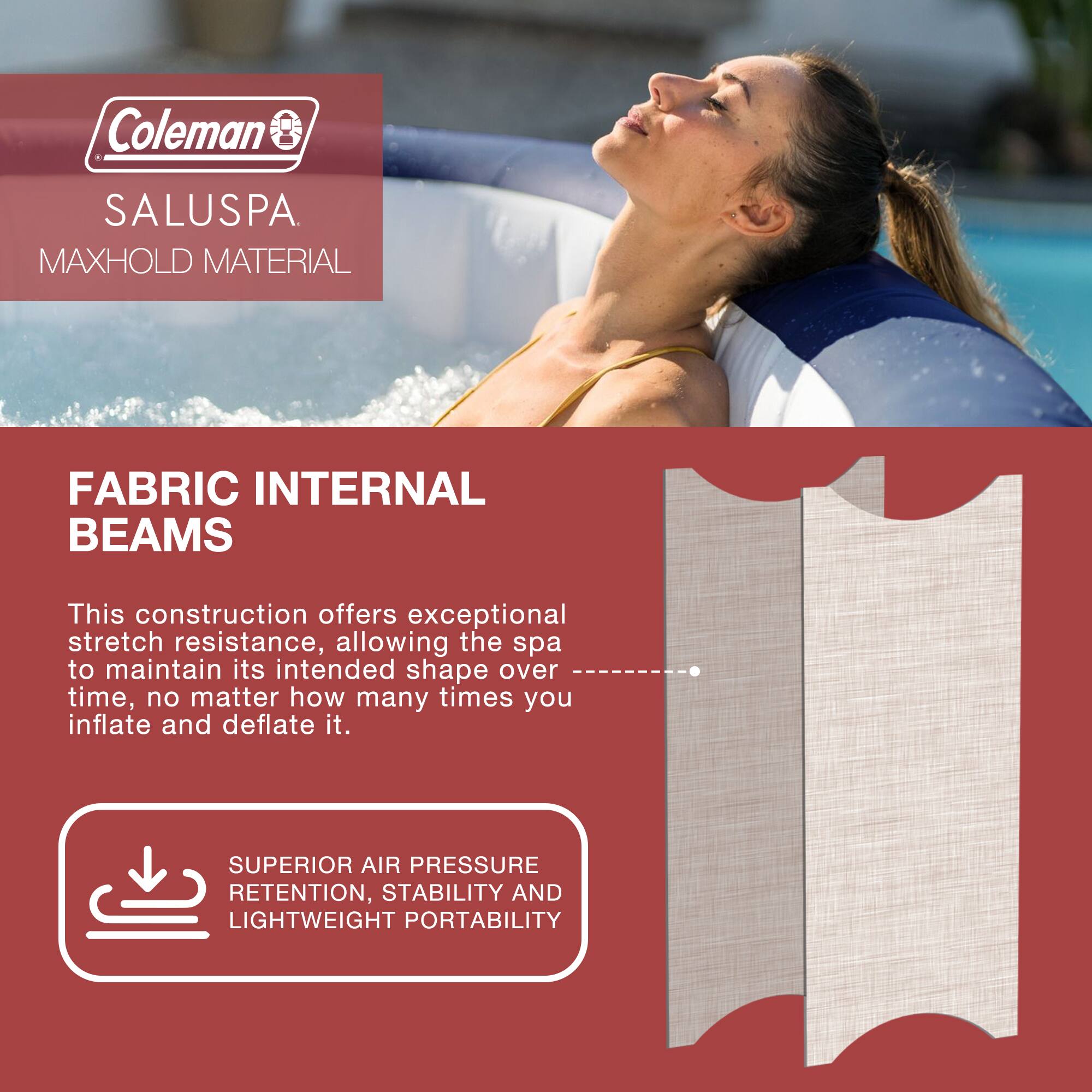 Coleman SALUSPA  
MAXHOLD MATERIAL  

FABRIC INTERNAL BEAMS  

This construction offers exceptional stretch resistance, allowing the spa to maintain its intended shape over time, no matter how many times you inflate and deflate it.  

SUPERIOR AIR PRESSURE RETENTION, STABILITY AND LIGHTWEIGHT PORTABILITY