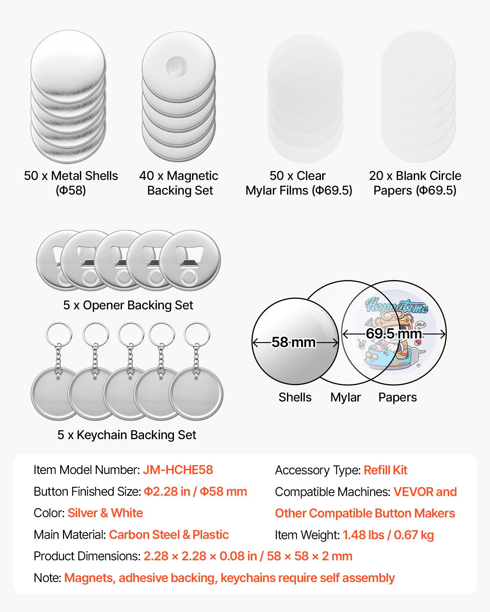 50 x Metal Shells (58)  
40 x Magnetic Backing Set  
50 x Clear Mylar Films (69.5)  
20 x Blank Circle Papers (69.5)  
5 x Opener Backing Set  
5 x Keychain Backing Set  

Item Model Number: JM-HCHE58  
Accessory Type: Refill Kit  
Button Finished Size: 2.28 in / 58 mm  
Compatible Machines: VEVOR and Other Compatible Button Makers  
Color: Silver & White  
Main Material: Carbon Steel & Plastic  
Item Weight: 1.48 lbs / 0.67 kg  
Product Dimensions: 2.28 x 2.28 x 0.08 in / 58 x 58 x 2 mm  

Note: Magnets, adhesive backing, keychains require self assembly