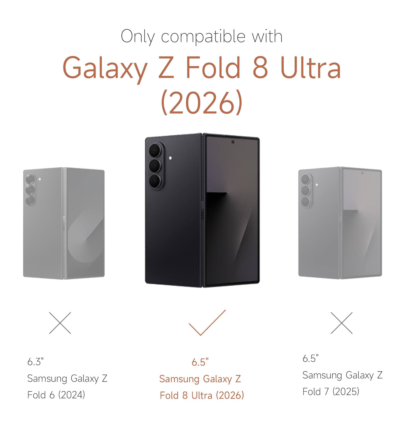 Only compatible with Galaxy Z Fold 8 Ultra (2026)  
6.3" Samsung Galaxy Z Fold 6 (2024)  
6.5" Samsung Galaxy Z Fold 8 Ultra (2026)  
6.5" Samsung Galaxy Z Fold 7 (2025)
