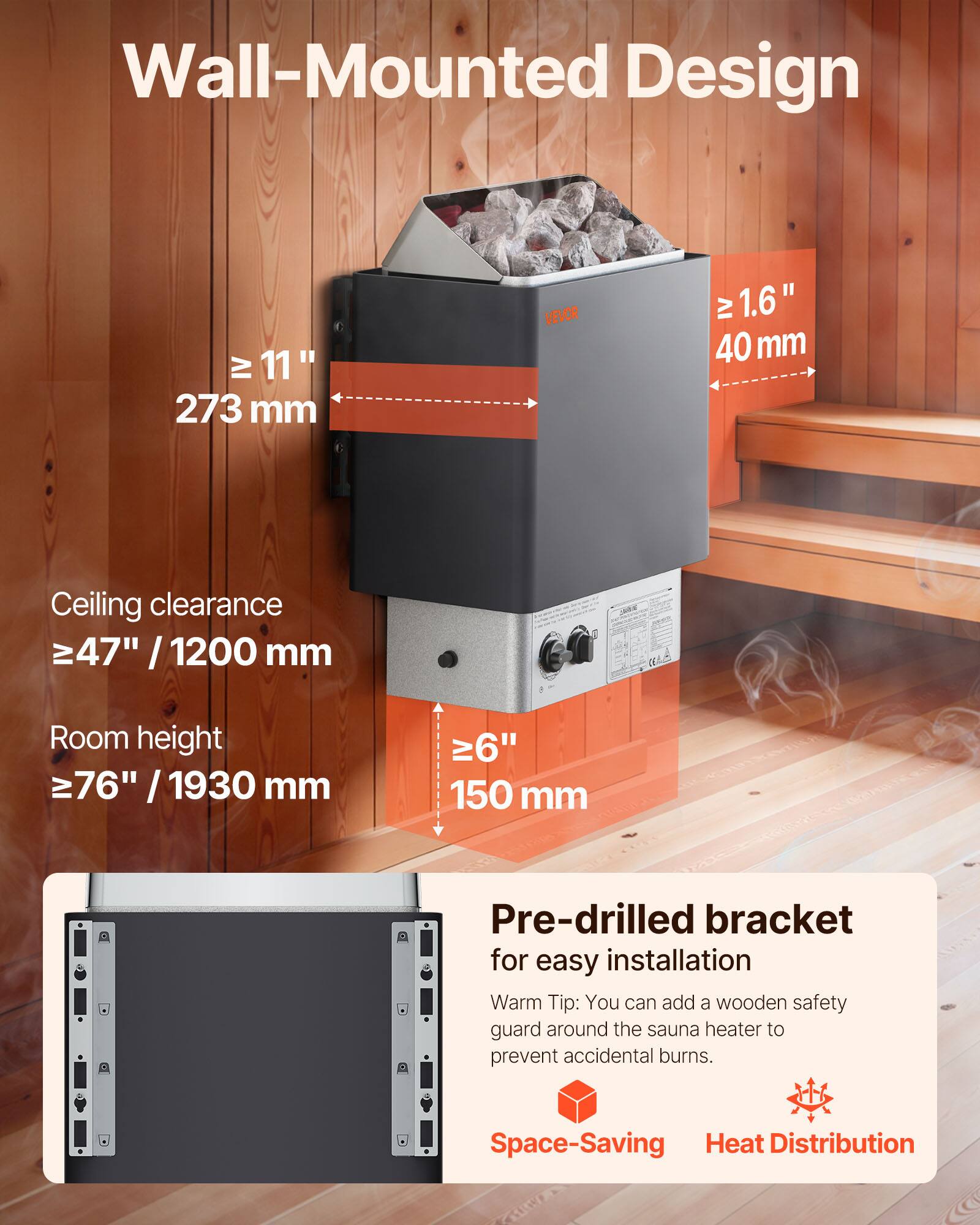 Wall-Mounted Design

- Width: ≥ 11" / 273 mm
- Depth: ≥ 1.6" / 40 mm
- Ceiling clearance: ≥ 47" / 1200 mm
- Room height: ≥ 76" / 1930 mm
- Base: 6" / 150 mm

Pre-drilled bracket for easy installation

Warm Tip: You can add a wooden safety guard around the sauna heater to prevent accidental burns.

Space-Saving Heat Distribution