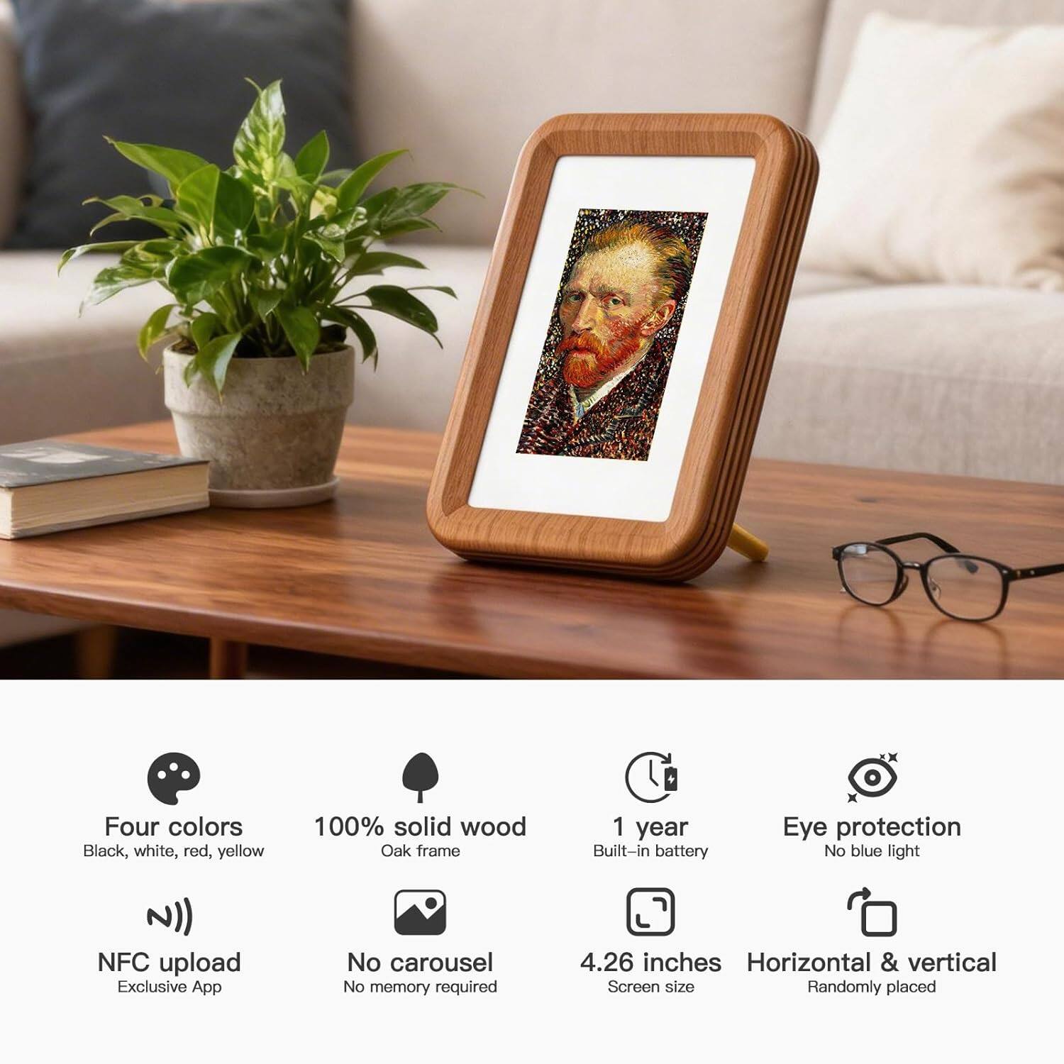 Four colors: Black, white, red, yellow  
100% solid wood Oak frame  
1 year Built-in battery  
Eye protection No blue light  
NFC upload Exclusive App  
No carousel No memory required  
4.26 inches Screen size  
Horizontal & vertical  
Randomly placed