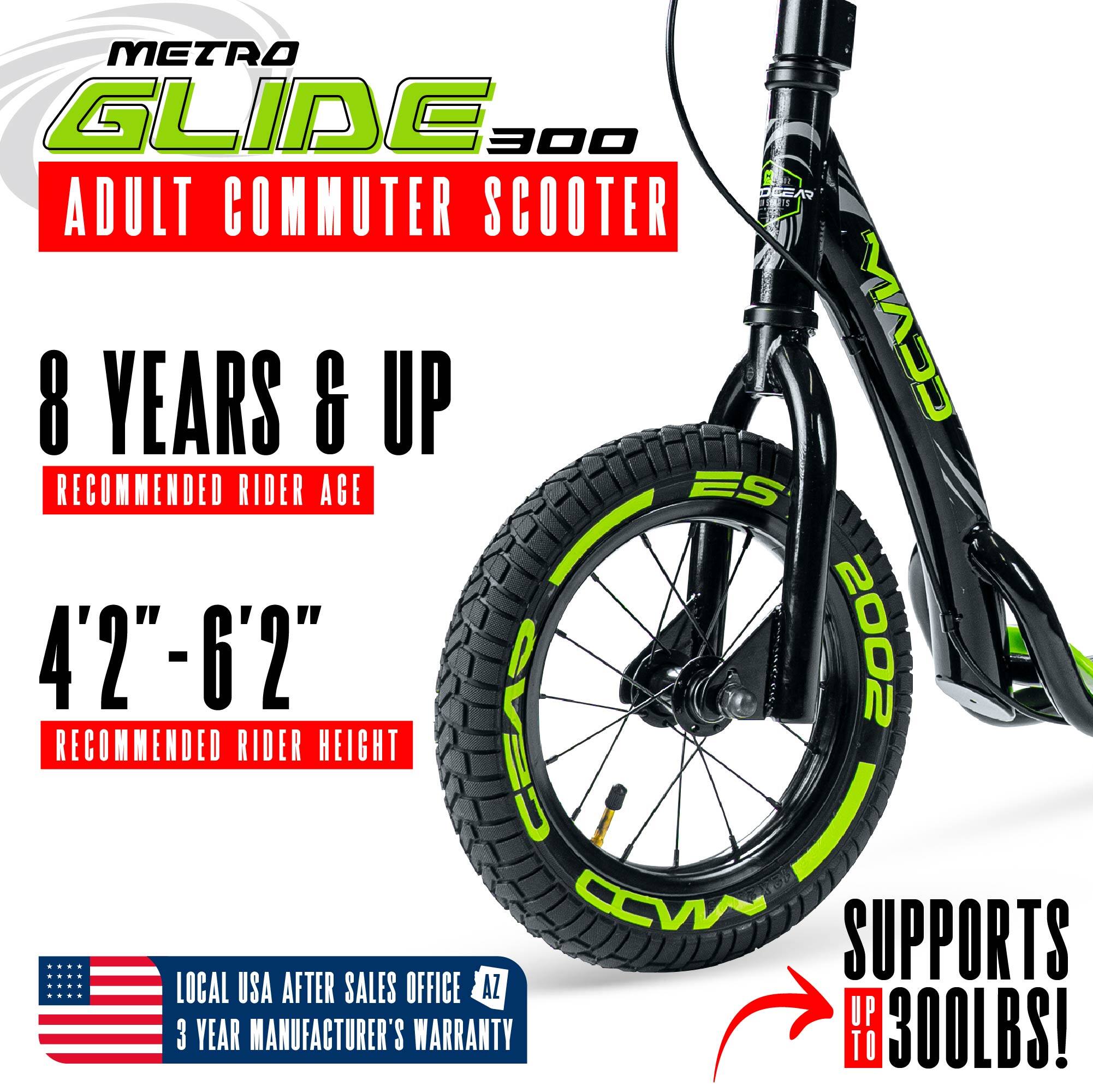METRO GLIDE 300 Adult Commuter Scooter

- Recommended Rider Age: 8 Years & Up
- Recommended Rider Height: 4'2" - 6'2"
- Supports up to 300lbs
- Local USA After Sales Office
- 3 Year Manufacturer's Warranty