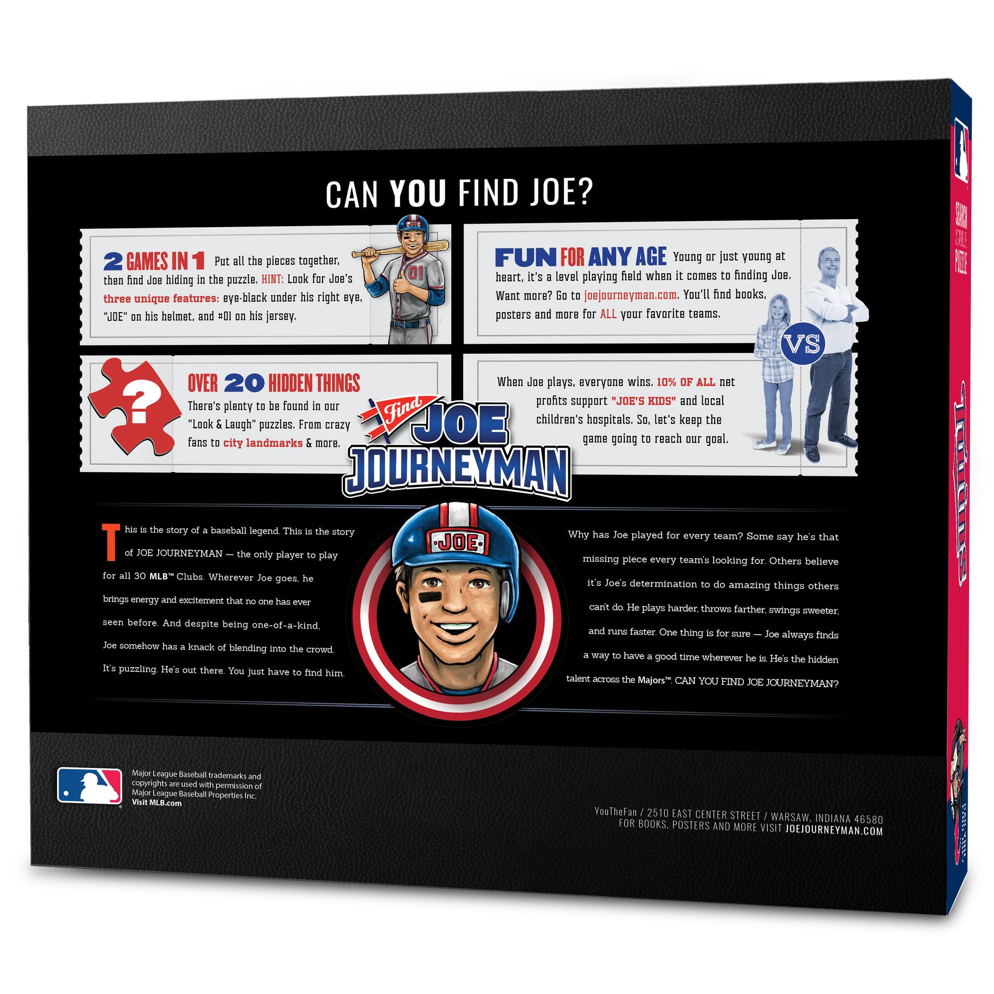 **CAN YOU FIND JOE?**

**2 GAMES IN 1**  
Put all the pieces together, then find Joe hiding in the puzzle. HINT: Look for Joe's three unique features: eye-black under his right eye, "JOE" on his helmet, and #01 on his jersey.

**FUN FOR ANY AGE**  
Young or just young at heart. It's a level playing field when it comes to finding Joe. Want more? Go to joejourneymen.com. You'll find books, posters, and more for ALL your favorite teams.

**OVER 20 HIDDEN THINGS**  
There's plenty to be found in our "Look & Laugh" puzzles. From crazy fans to city landmarks & more.

**WHEN JOE PLAYS, EVERYONE WINS**  
10% of ALL net profits support "JOE'S KIDS" and local children's hospitals. So, let's keep the game going to reach our goal.

**THIS IS THE STORY OF A BASEBALL LEGEND**  
This is the story of JOE JOURNEYMEN – the only player to play for all 30 MLB™ Clubs. Wherever Joe goes, he brings energy and excitement that no one has