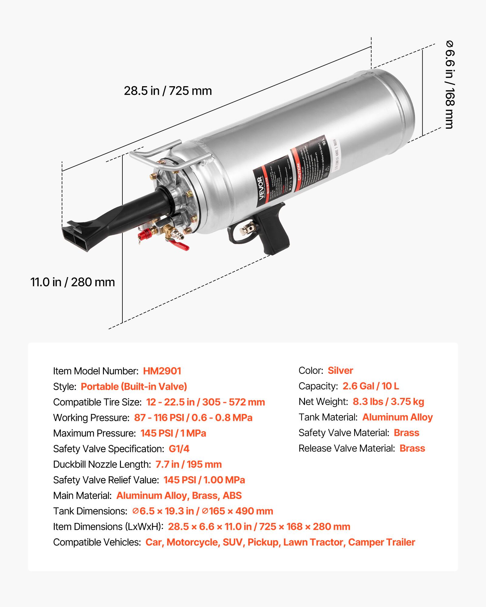 28.5 in / 725 mm  
6.6 in / 168 mm  
11.0 in / 280 mm  

Item Model Number: HM2901  
Color: Silver  
Style: Portable (Built-in Valve)  
Capacity: 2.6 Gal / 10 L  
Compatible Tire Size: 12 - 22.5 in / 305 - 572 mm  
Net Weight: 8.3 lbs / 3.75 kg  
Working Pressure: 87 - 116 PSI / 0.6 - 0.8 MPa  
Maximum Pressure: 145 PSI / 1 MPa  
Tank Material: Aluminum Alloy  
Safety Valve Material: Brass  
Safety Valve Specification: G1/4  
Duckbill Nozzle Length: 7.7 in / 195 mm  
Safety Valve Relief Value: 145 PSI / 1.00 MPa  
Main Material: Aluminum Alloy, Brass, ABS  
Tank Dimensions: 6.5 x 19.3 in / 165 x 490 mm  
Item Dimensions (LxWxH):