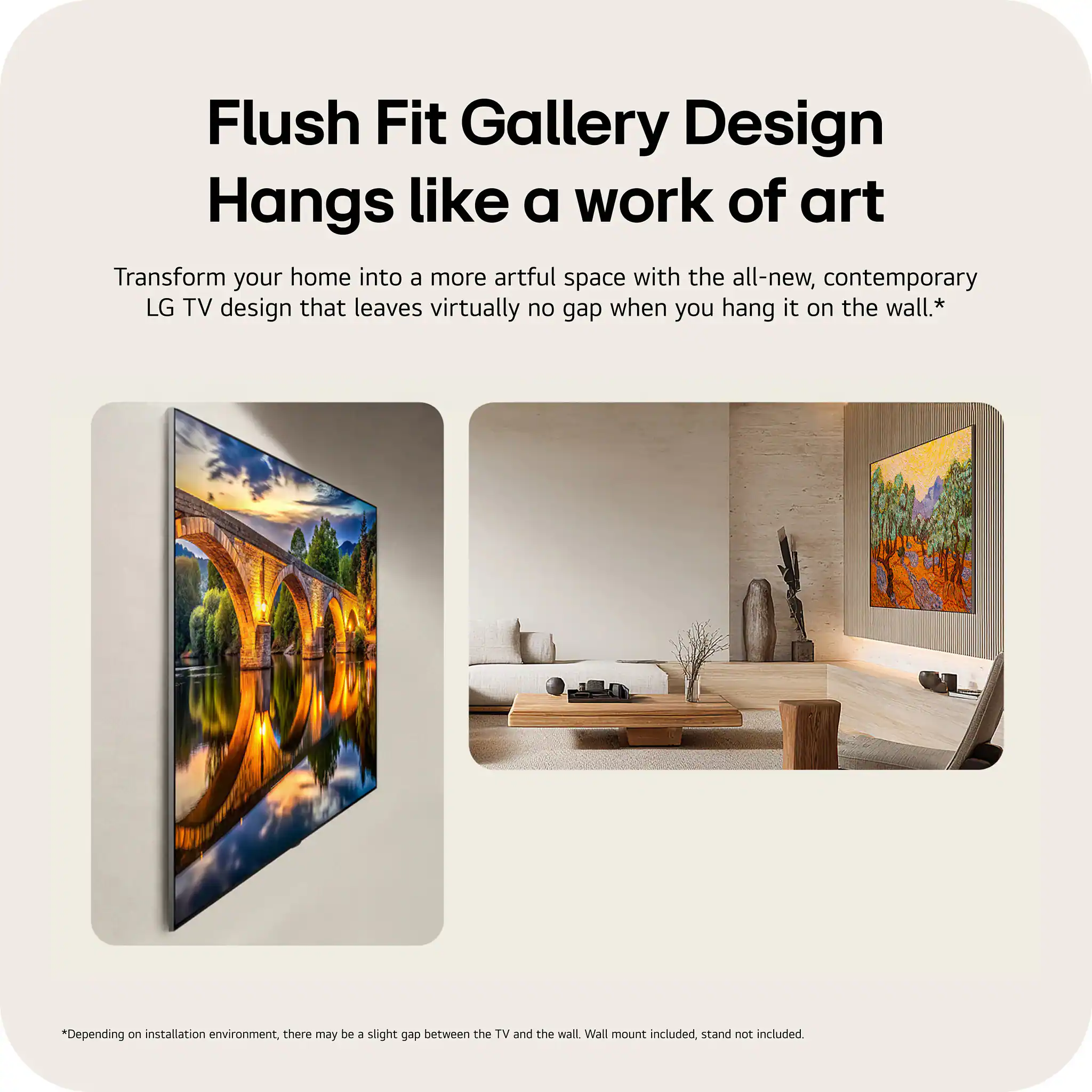 Flush Fit Gallery Design  
Hangs like a work of art  

Transform your home into a more artful space with the all-new, contemporary LG TV design that leaves virtually no gap when you hang it on the wall.*  

*Depending on installation environment, there may be a slight gap between the TV and the wall. Wall mount included, stand not included.