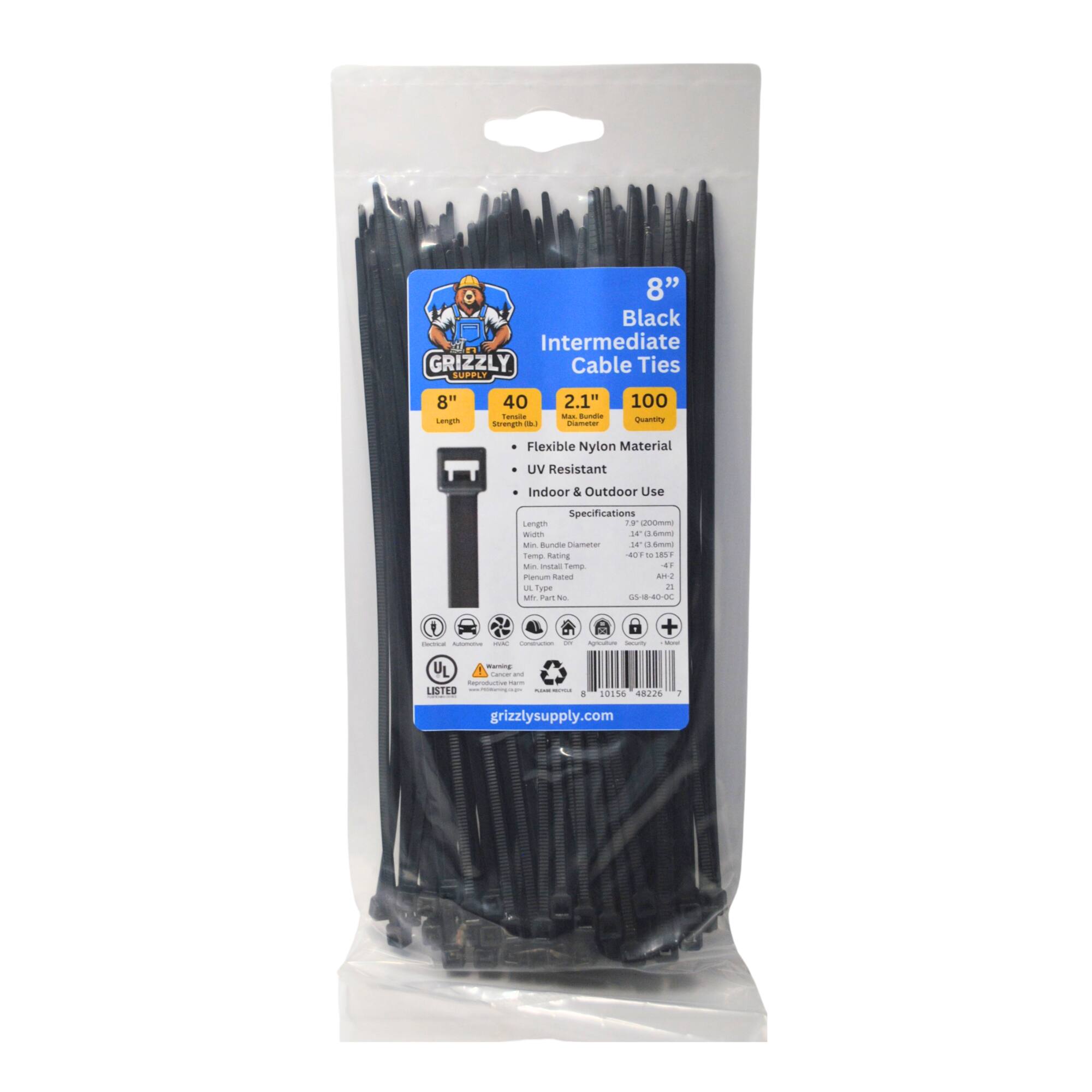 8" Black Intermediate GRIZZLY Cable Ties 2.1" - 100 Flexible Nylon Material UV Resistant Indoor & Outdoor Use Specifications Length 8" Width 2.1" Max Bundle 40 Indoor & Outdoor Use Temp. Rating -40°F to 185°F Min. Insulation Temp. 105°C Min. Pull Force 23 N UL Listed 10154 48226 grizzlysupply.com