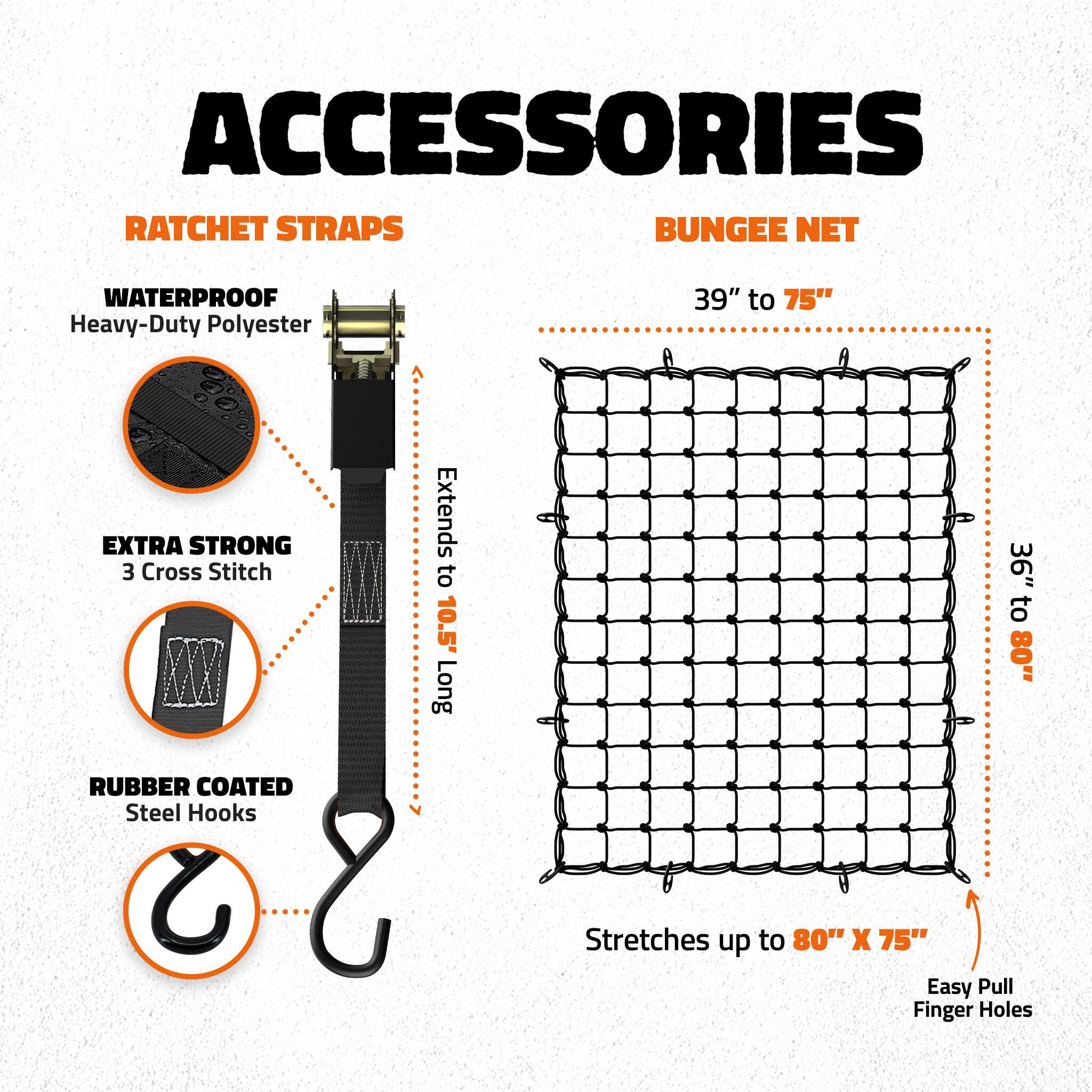 ACCESSORIES  
RATCHET STRAPS  
BUNGEE NET  

WATERPROOF  
Heavy-Duty Polyester  

39" to 75"  

EXTRA STRONG  
3 Cross Stitch  

RUBBER COATED  
Steel Hooks  

Extends to 10.5' Long  

36" to 80"  

Stretches up to 80" X 75"  

Easy Pull Finger Holes