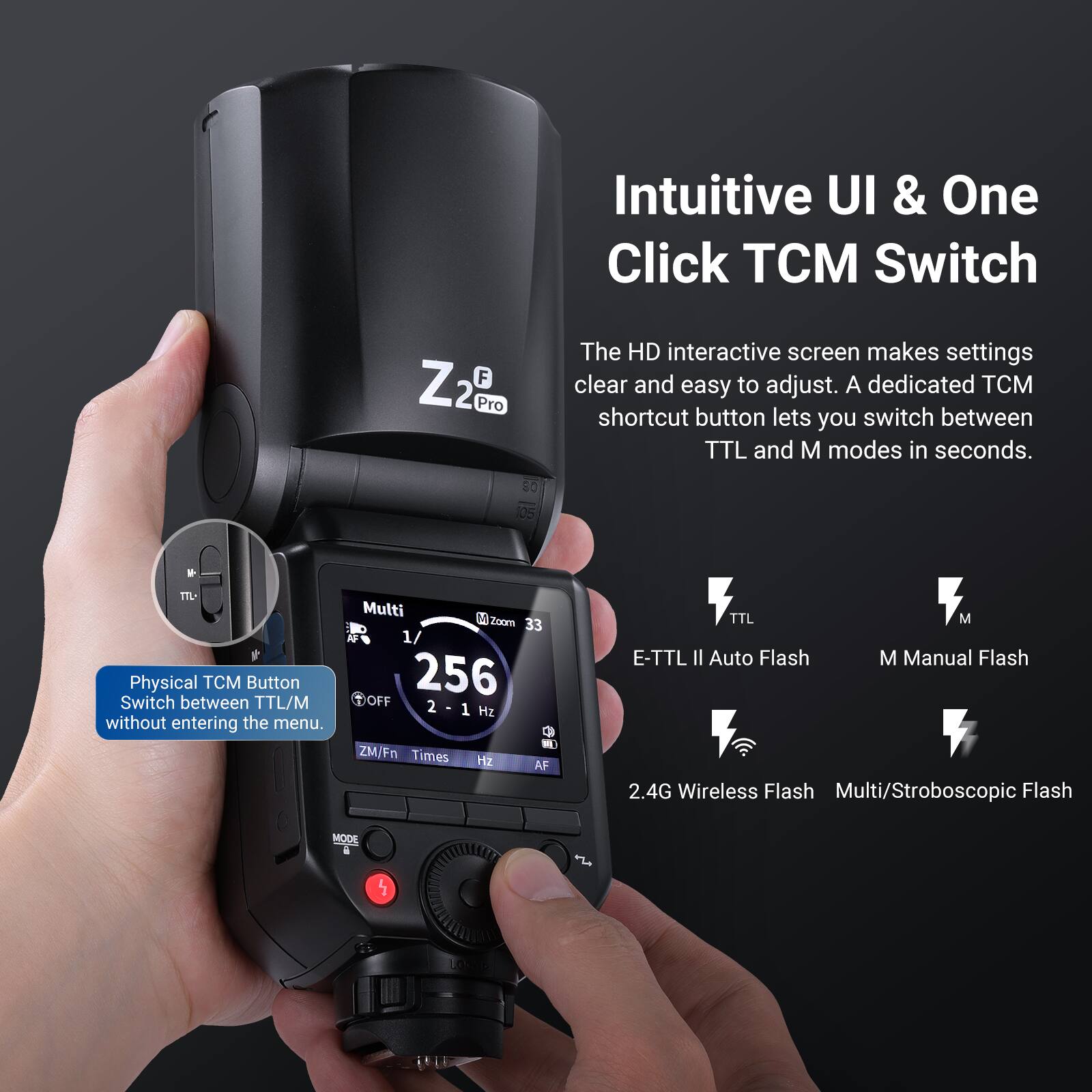 Intuitive UI & One Click TCM Switch

The HD interactive screen makes settings clear and easy to adjust. A dedicated TCM shortcut button lets you switch between TTL and M modes in seconds.

Physical TCM Button
Switch between TTL/M without entering the menu.

Multi
1/256 OFF
2 - 1 Hz
ZM/Fn
Times
Hz
AF
TTL
M
E-TTL II Auto Flash
M Manual Flash
2.4G Wireless Flash
Multi/Stroboscopic Flash
