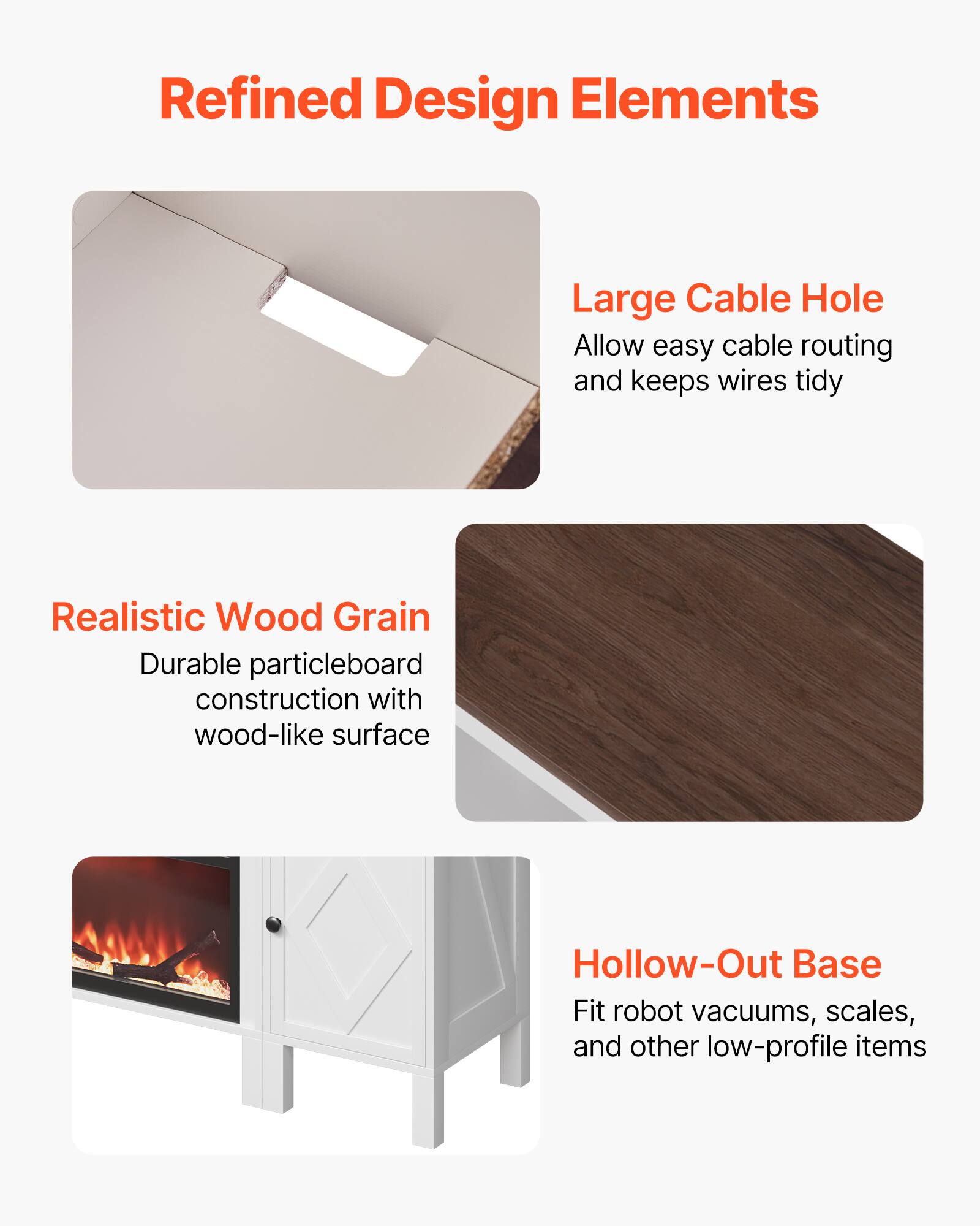 Refined Design Elements

Large Cable Hole  
Allow easy cable routing and keeps wires tidy

Realistic Wood Grain  
Durable particleboard construction with wood-like surface

Hollow-Out Base  
Fit robot vacuums, scales, and other low-profile items