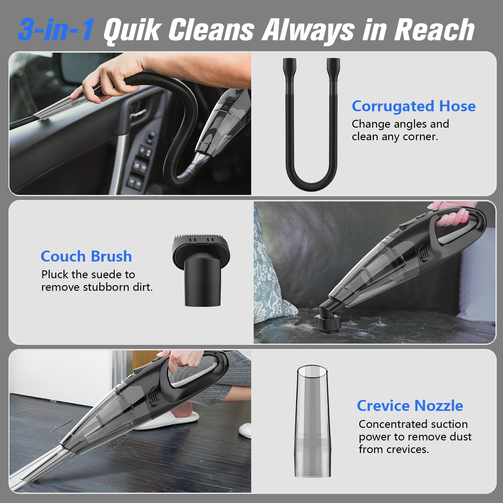 3-in-1 Quik Cleans Always in Reach
Corrugated Hose
Change angles and clean any corner.
Couch Brush
Pluck the suede to remove stubborn dirt.
Crevice Nozzle
Concentrated suction power to remove dust from crevices.