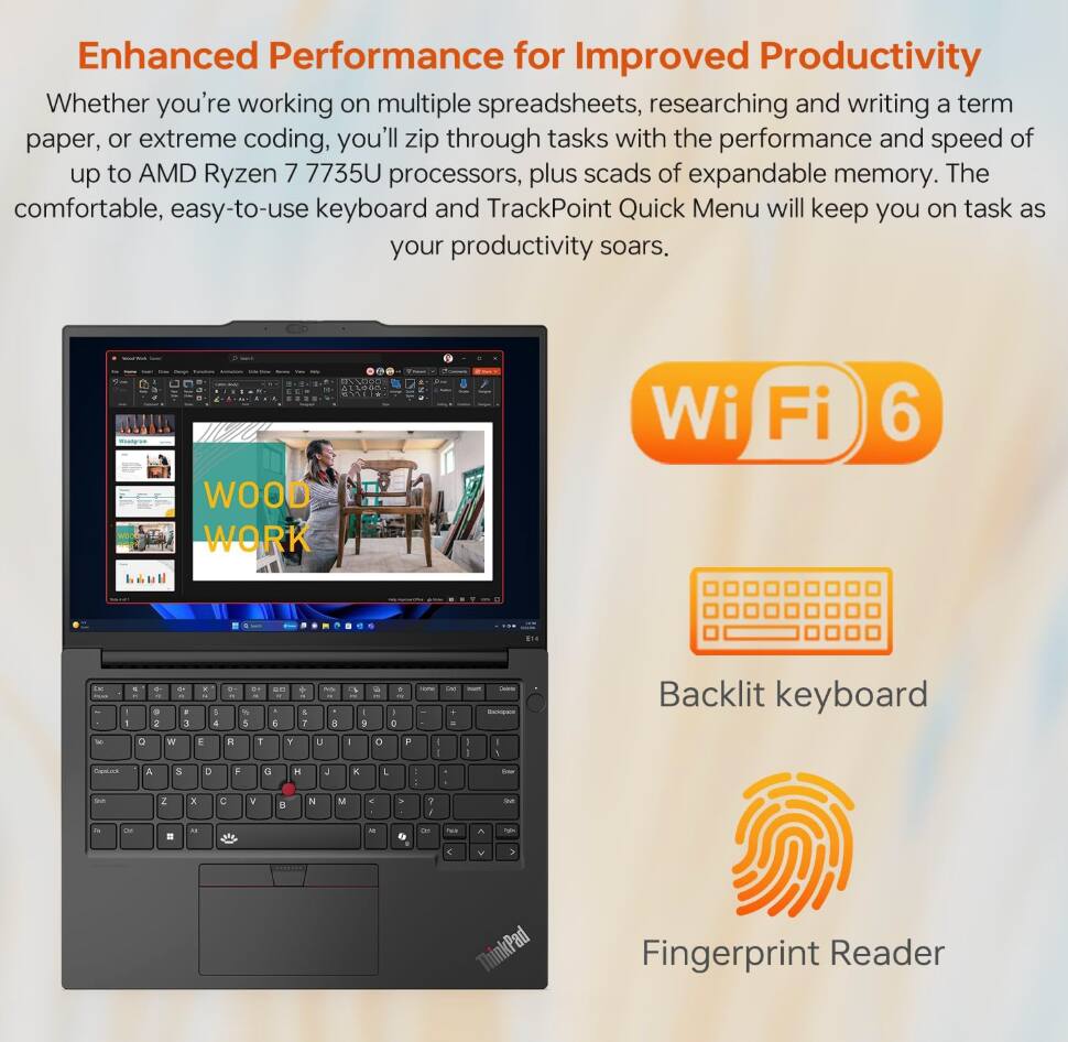 Enhanced Performance for Improved Productivity

Whether you're working on multiple spreadsheets, researching and writing a term paper, or extreme coding, you'll zip through tasks with the performance and speed of up to AMD Ryzen 7 7735U processors, plus scads of expandable memory. The comfortable, easy-to-use keyboard and TrackPoint Quick Menu will keep you on task as your productivity soars.

- Wi-Fi 6
- Backlit keyboard
- Fingerprint Reader