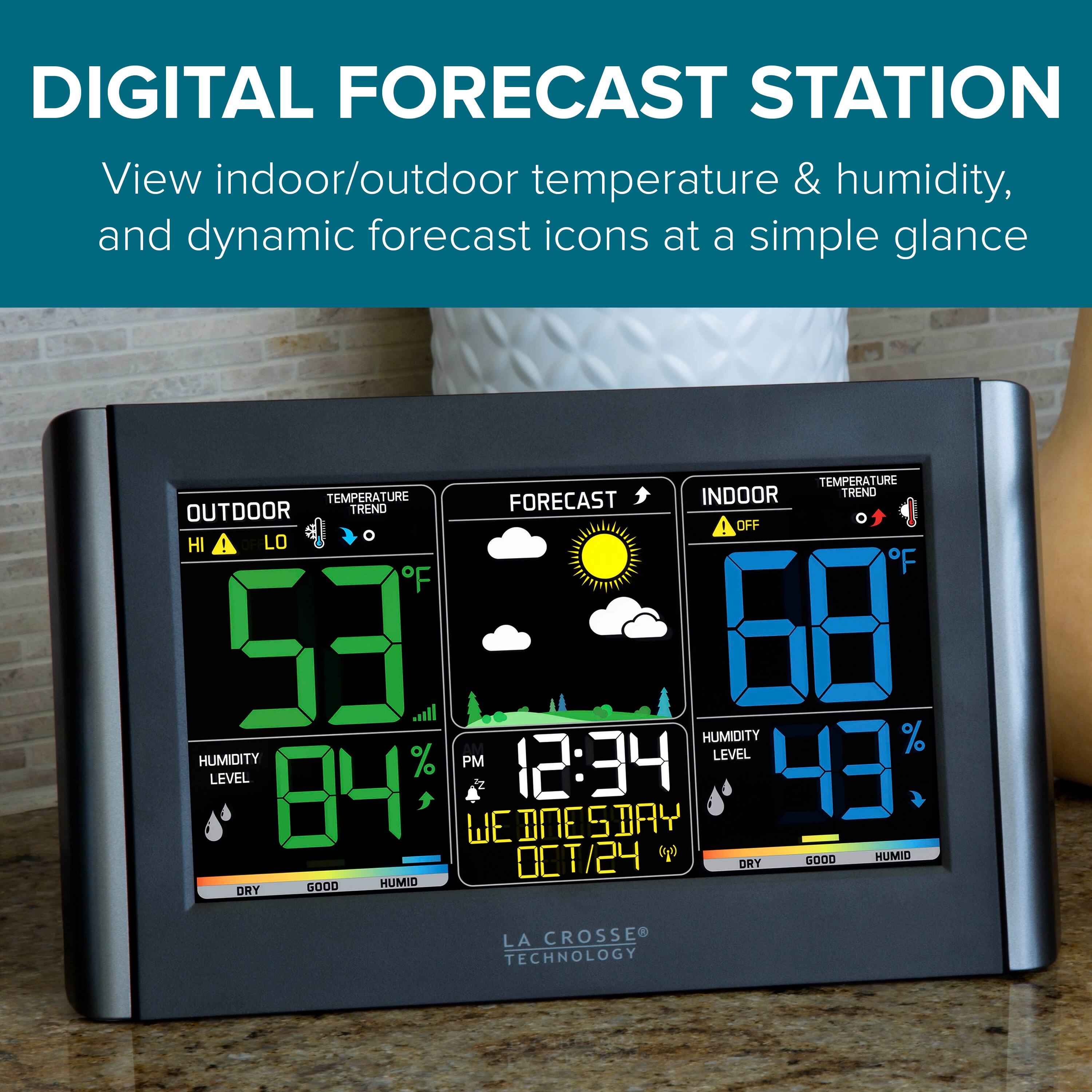 DIGITAL FORECAST STATION  
View indoor/outdoor temperature & humidity, and dynamic forecast icons at a simple glance  

TEMPERATURE  
OUTDOOR TREND  
53°F  
HUMIDITY % LEVEL  
84%  
DRY  

FORECAST  
12:34 PM  
WEDNESDAY  
10/24  

INDOOR  
68°F  
HUMIDITY % LEVEL  
43%  
GOOD  

LA CROSSE TECHNOLOGY