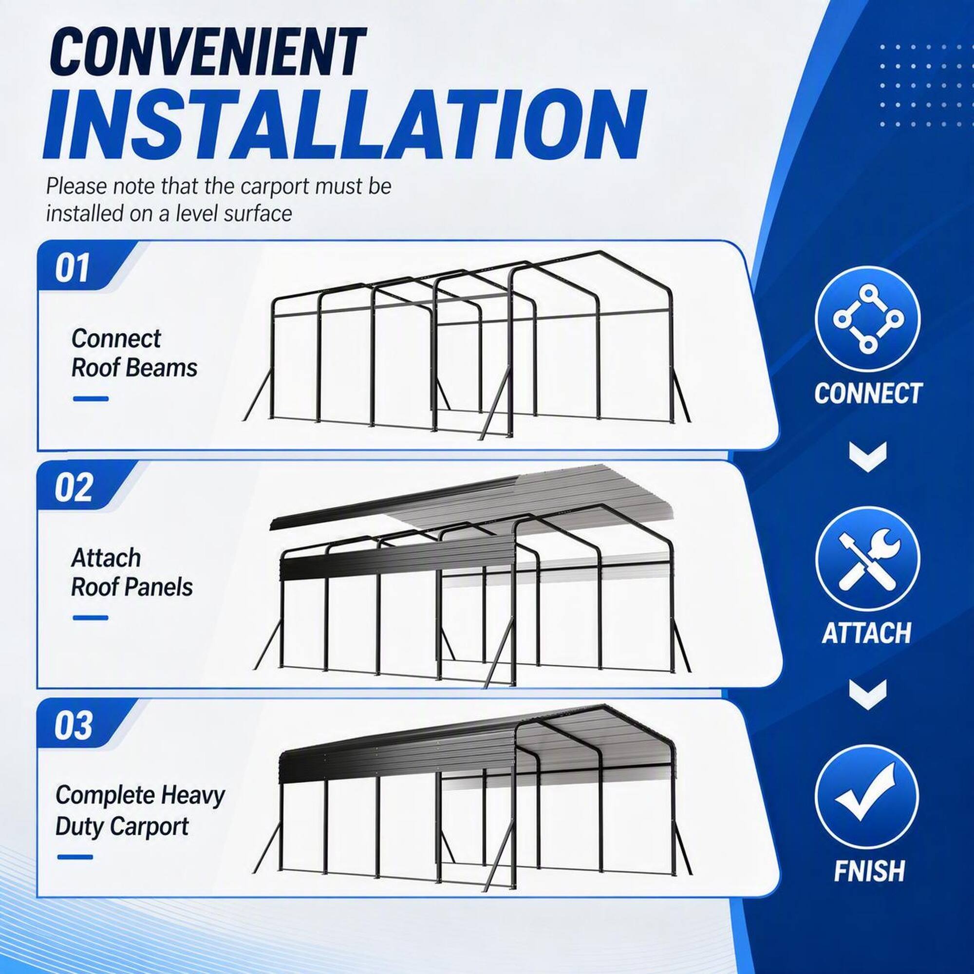 CONVENIENT INSTALLATION  
Please note that the carport must be installed on a level surface  

01 Connect Roof Beams  
02 Attach Roof Panels  
03 Complete Heavy Duty Carport