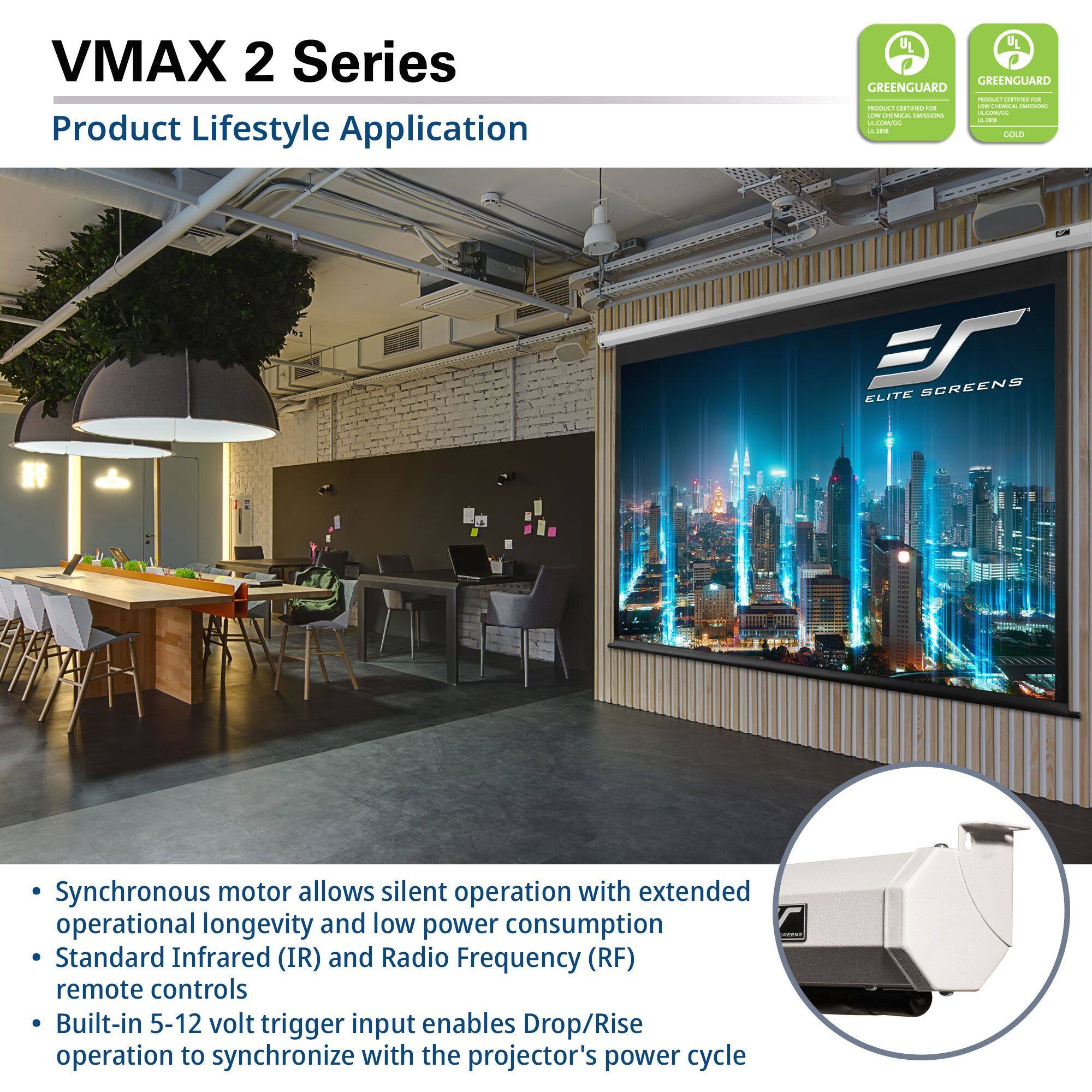 VMAX 2 Series  
Product Lifestyle Application  

- Synchronous motor allows silent operation with extended operational longevity and low power consumption  
- Standard Infrared (IR) and Radio Frequency (RF) remote controls  
- Built-in 5-12 volt trigger input enables Drop/Rise operation to synchronize with the projector's power cycle  

GREENGUARD  
GREENGUARD  
PRODUCT CERTIFIED FOR LOW CHEMICAL EMISSIONS  
UL LISTED  
UL LISTED