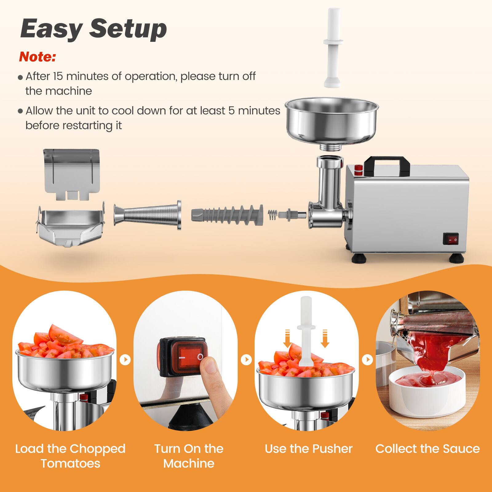 Easy Setup

Note:
- After 15 minutes of operation, please turn off the machine
- Allow the unit to cool down for at least 5 minutes before restarting it

Load the Chopped Tomatoes
Turn On the Machine
Use the Pusher
Collect the Sauce