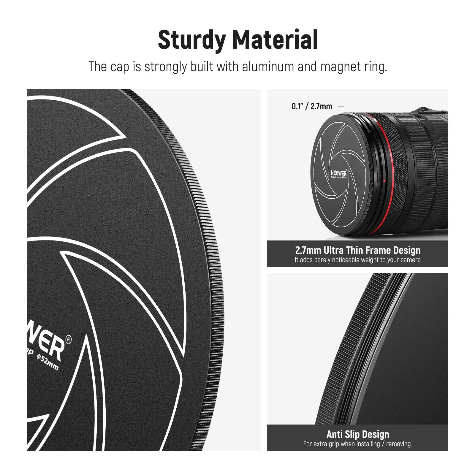 Sturdy Material  
The cap is strongly built with aluminum and magnet ring.  

0.1" / 2.7mm  

NEEWER 2.7mm Ultra Thin Frame Design  
It adds barely noticeable weight to your camera  

VER p 52mm  

Anti Slip Design  
For extra grip when installing / removing.