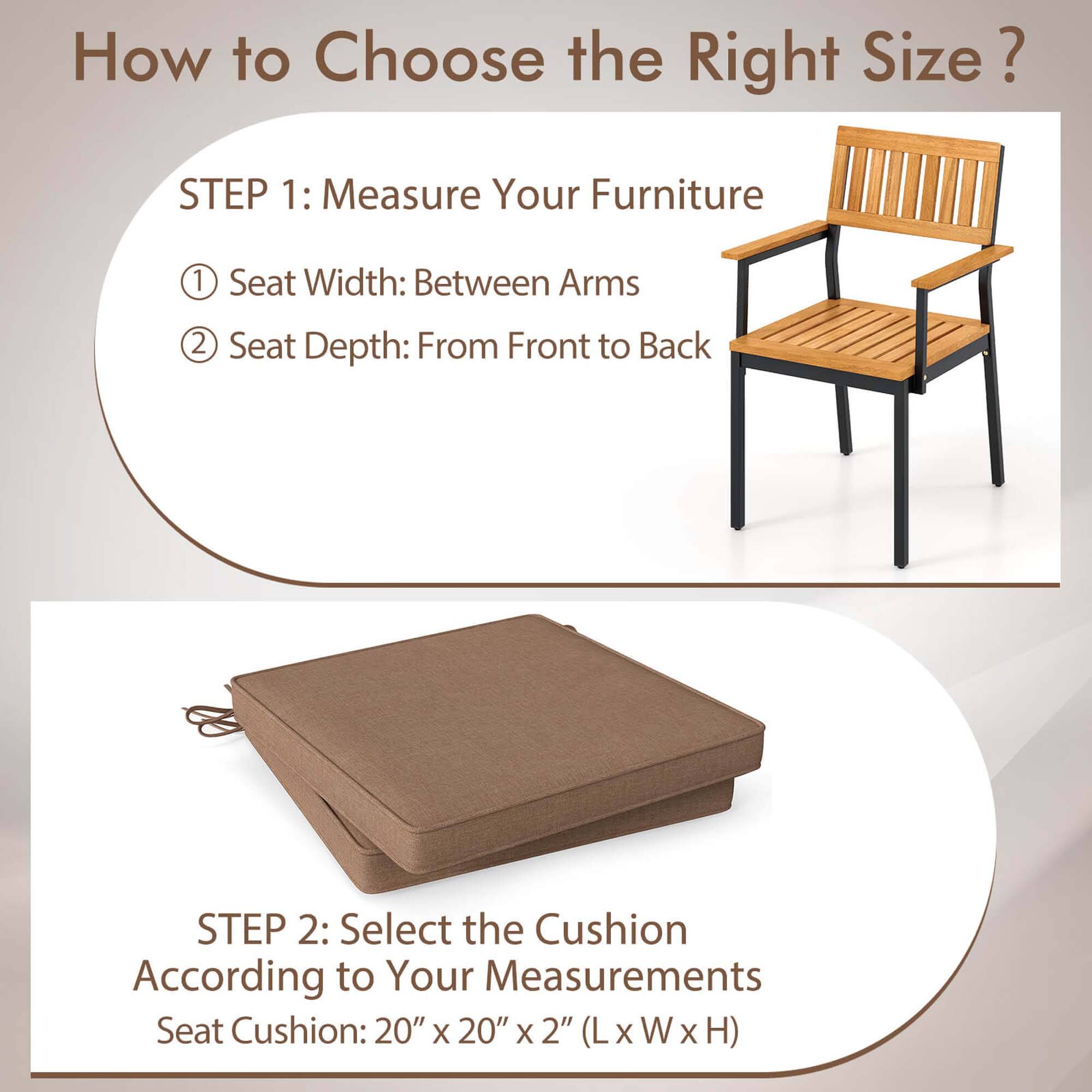 How to Choose the Right Size?

STEP 1: Measure Your Furniture
1. Seat Width: Between Arms
2. Seat Depth: From Front to Back

STEP 2: Select the Cushion According to Your Measurements
Seat Cushion: 20" x 20" x 2" (L x W x H)
