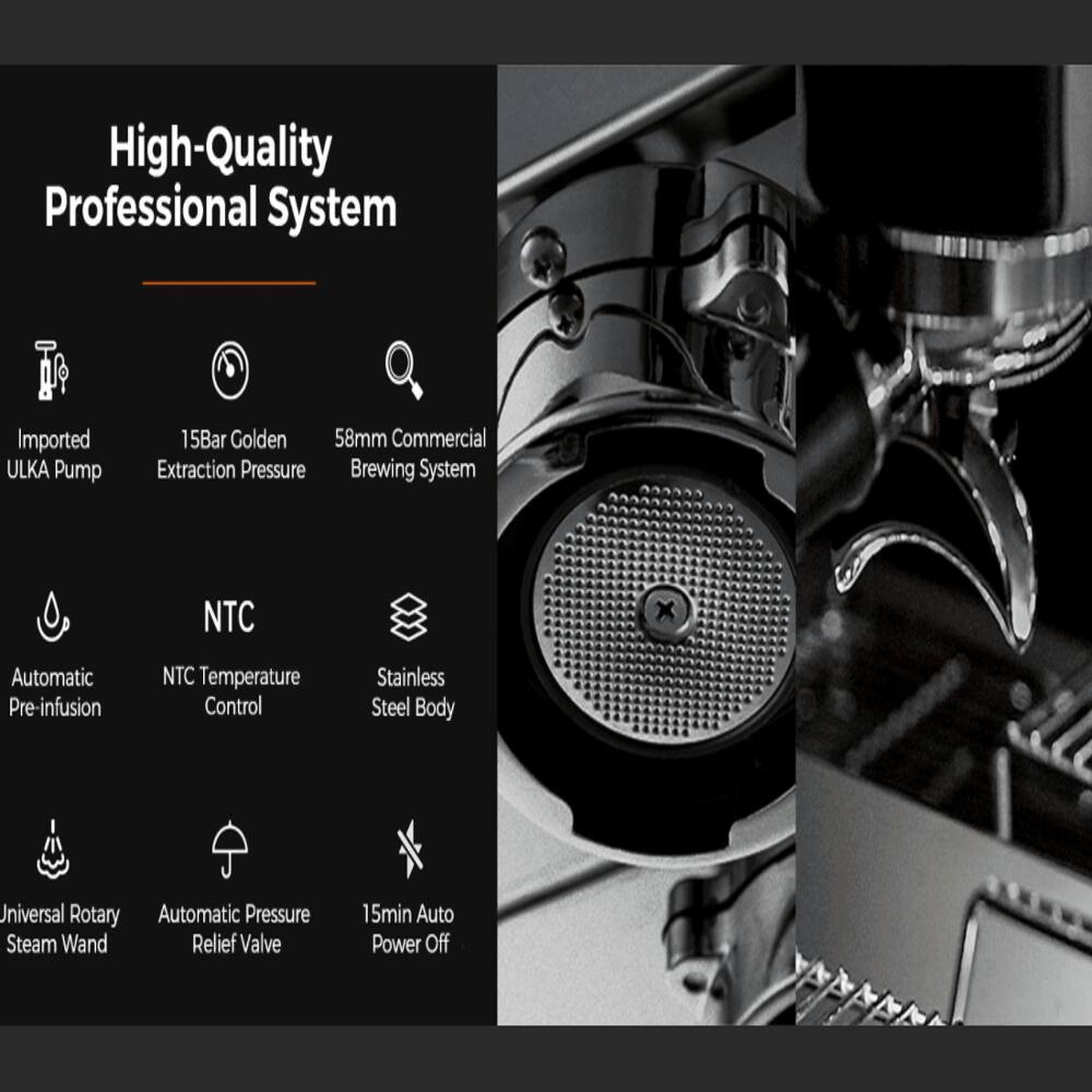 High-Quality Professional System  
Imported ULKA Pump  
15Bar Golden Extraction Pressure  
58mm Commercial Brewing System  
NTC Automatic Pre-infusion  
NTC Temperature Control  
Stainless Steel Body  
Universal Rotary Steam Wand  
Automatic Pressure Relief Valve  
15min Auto Power Off