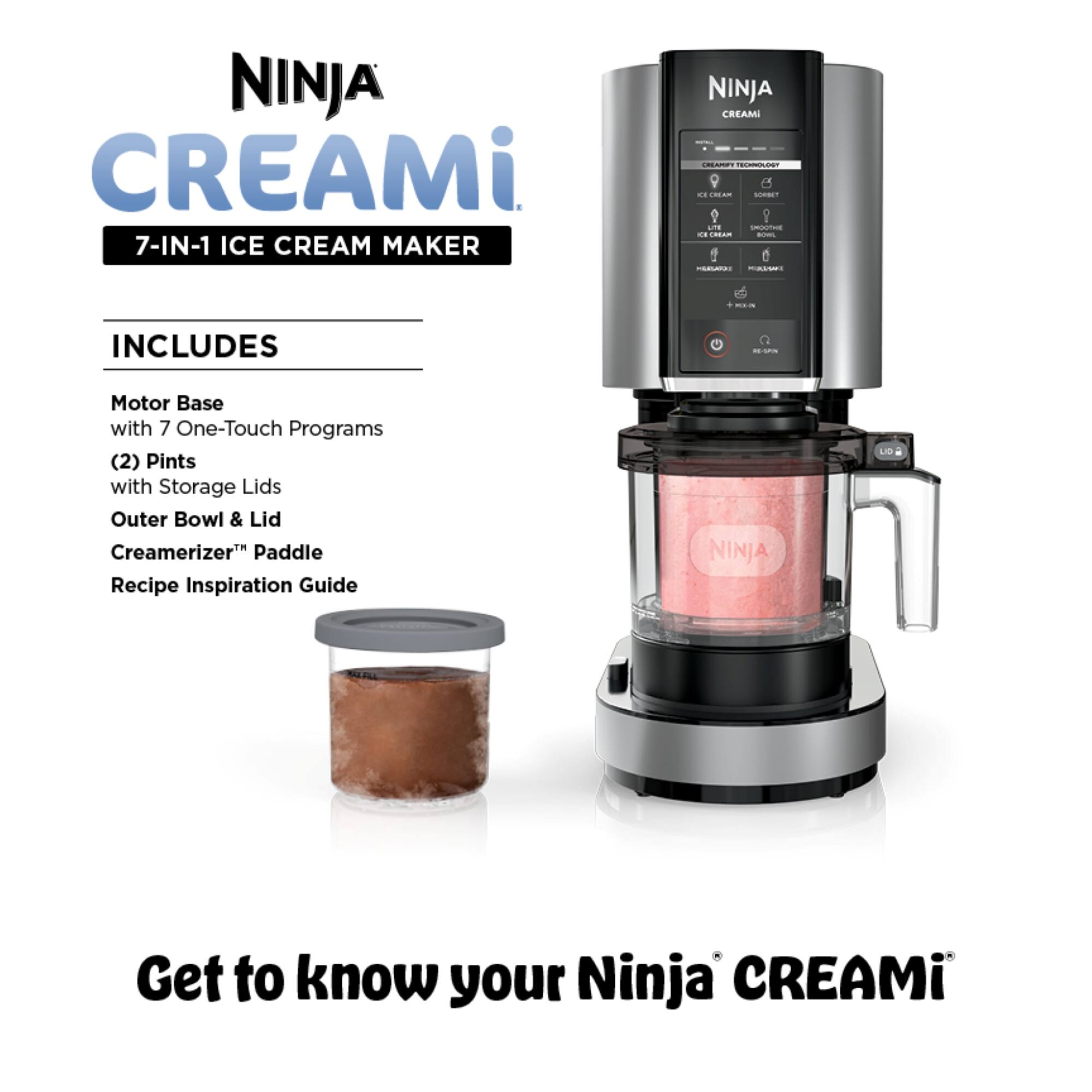 NINJA CREAMi  
7-IN-1 ICE CREAM MAKER  

INCLUDES  
- Motor Base with 7 One-Touch Programs  
- (2) Pints with Storage Lids  
- Outer Bowl & Lid  
- Creamerizer™ Paddle  
- Recipe Inspiration Guide  

NINJA CREAMi  
Get to know your Ninja CREAMi