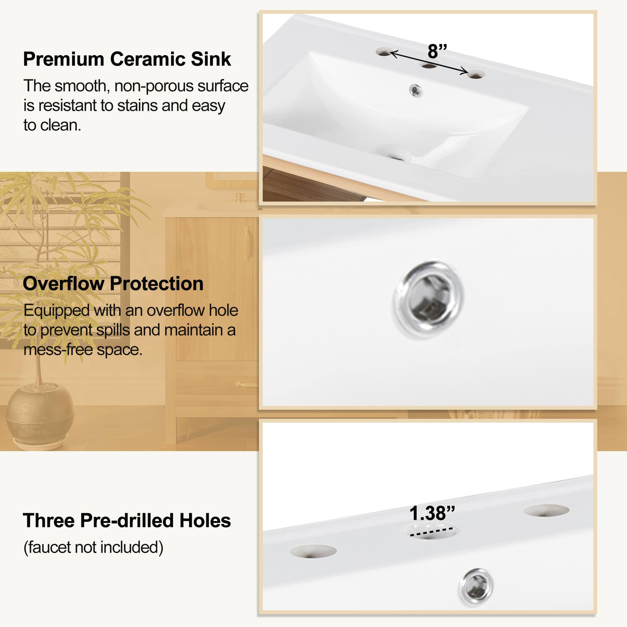 Premium Ceramic Sink  
The smooth, non-porous surface is resistant to stains and easy to clean.

Overflow Protection  
Equipped with an overflow hole to prevent spills and maintain a mess-free space.

Three Pre-drilled Holes  
(faucet not included)