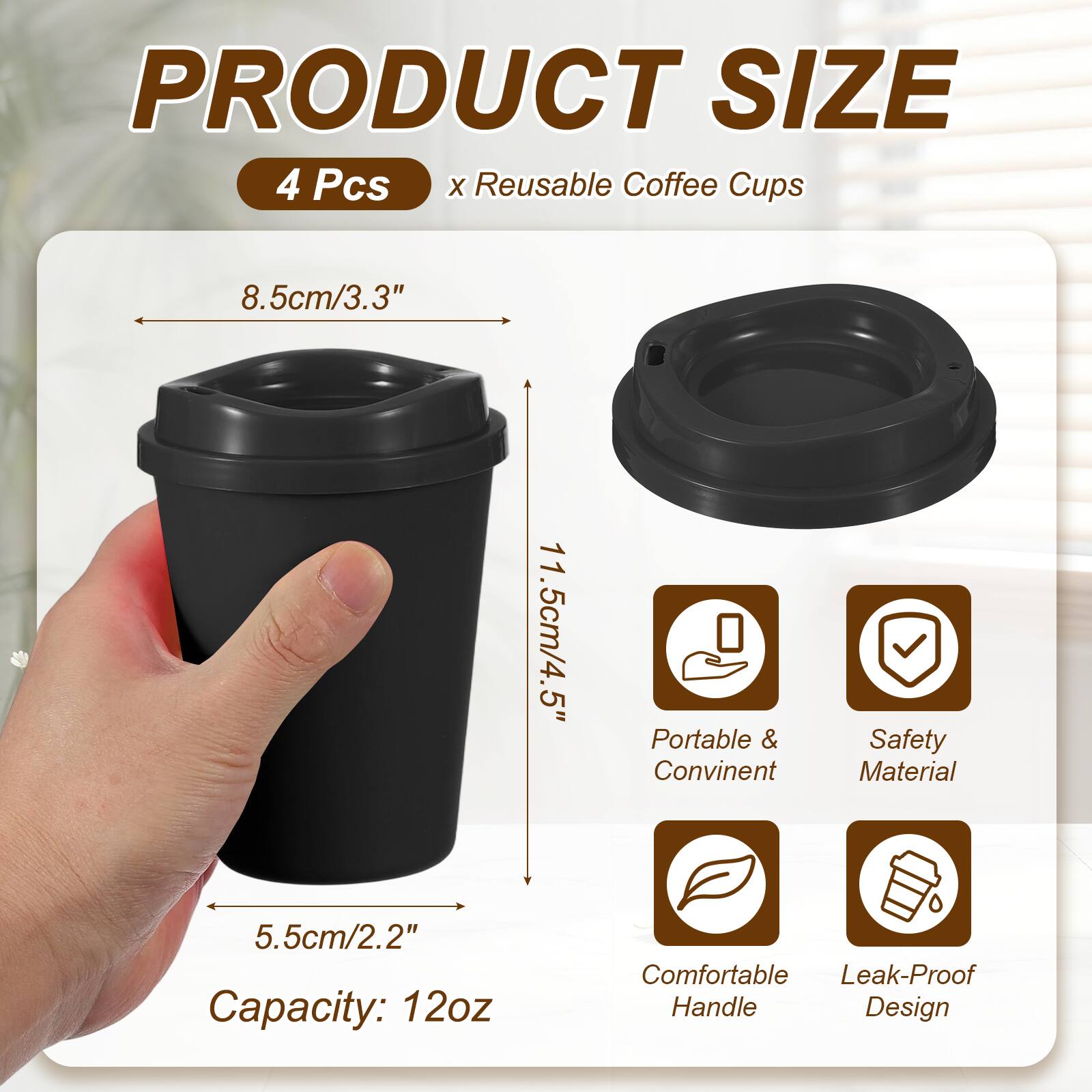 PRODUCT SIZE  
4 Pcs x Reusable Coffee Cups  
8.5cm/3.3"  
11.5cm/4.5"  
5.5cm/2.2"  
Capacity: 12oz  
Portable & Convenient  
Safety Material  
Comfortable Handle  
Leak-Proof Design