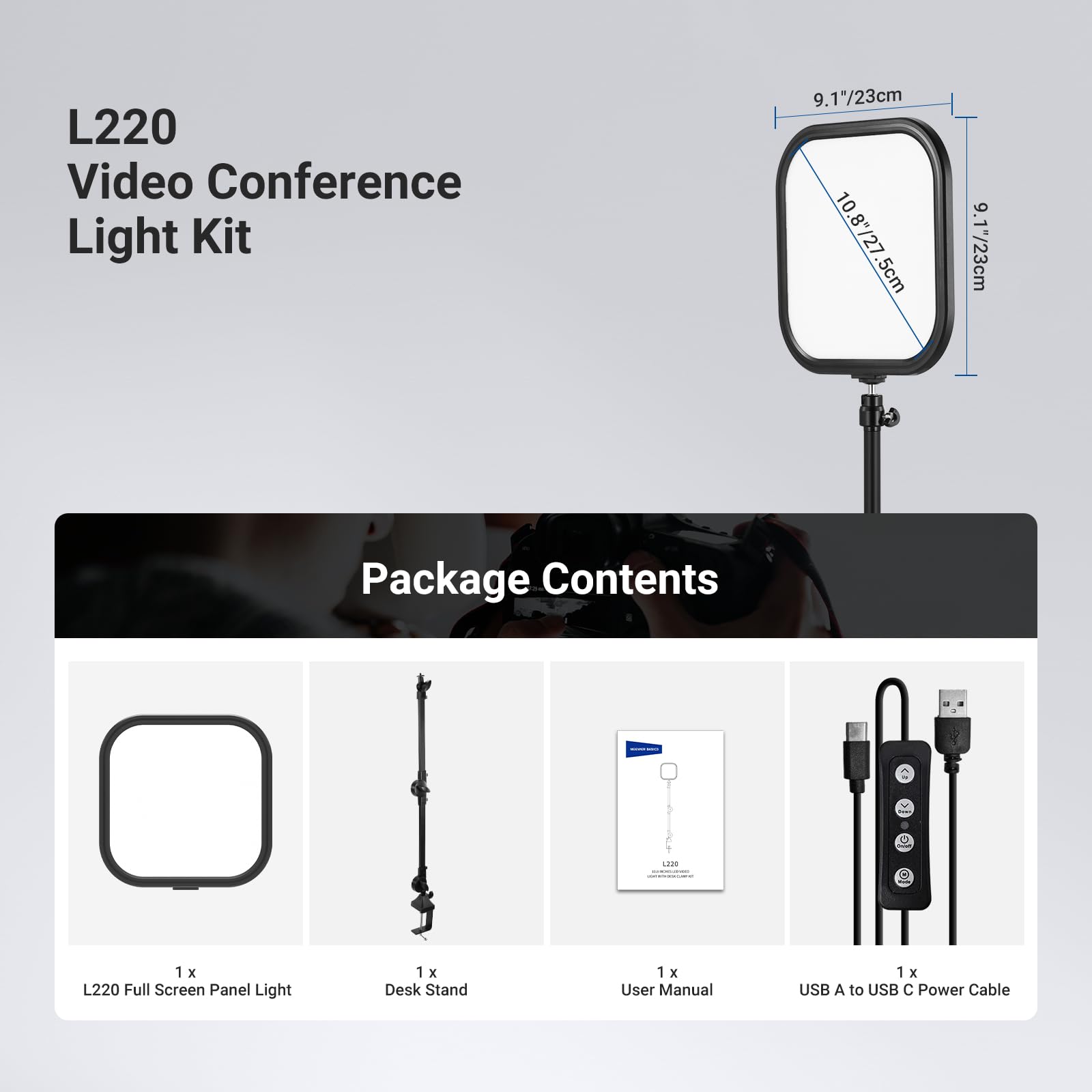 L220 Video Conference Light Kit  
9.17"/23cm  
10.8"/27.5cm  
9.17"/23cm  

Package Contents  
1 x L220 Full Screen Panel Light  
1 x Desk Stand  
1 x User Manual  
1 x USB A to USB C Power Cable