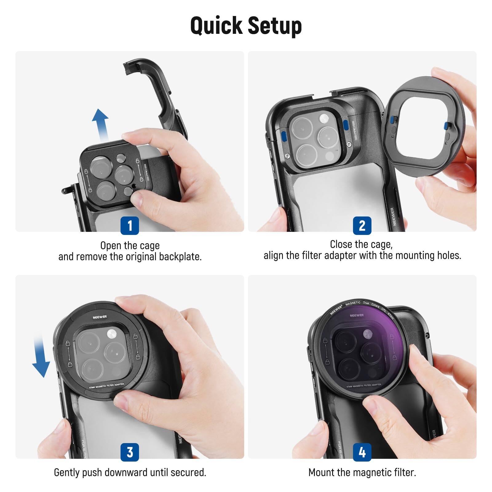 Quick Setup

1. Open the cage and remove the original backplate.
2. Close the cage, align the filter adapter with the mounting holes.
3. Gently push downward until secured.
4. Mount the magnetic filter.
