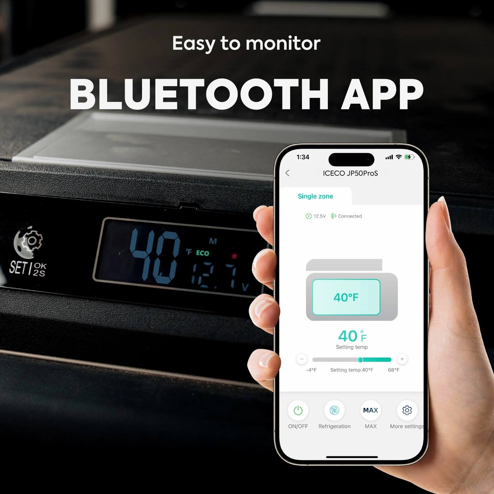 Easy to monitor  
BLUETOOTH APP  

1:34  
ICECO JP50ProS  
Single zone  
12.5V  
Connected  

40°F  
Setting temp: 40°F  
-4°F  
68°F  

ON/OFF  
Refrigeration  
MAX  
More settings