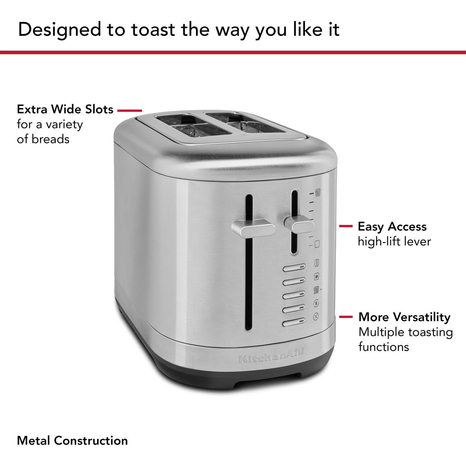 Designed to toast the way you like it

Extra Wide Slots for a variety of breads

Easy Access high-lift lever

More Versatility Multiple toasting functions

Metal Construction